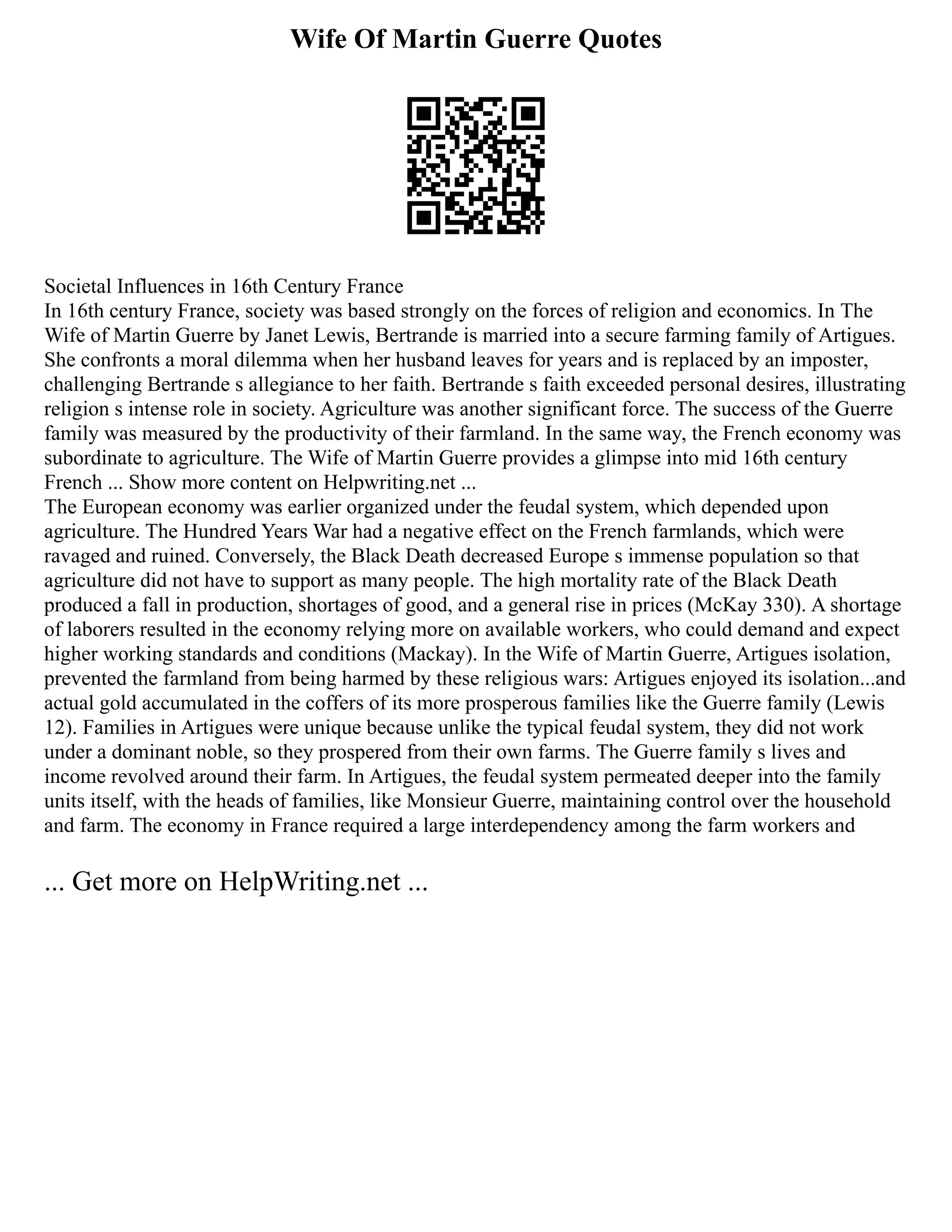Wife Of Martin Guerre Quotes
Societal Influences in 16th Century France
In 16th century France, society was based strongly on the forces of religion and economics. In The
Wife of Martin Guerre by Janet Lewis, Bertrande is married into a secure farming family of Artigues.
She confronts a moral dilemma when her husband leaves for years and is replaced by an imposter,
challenging Bertrande s allegiance to her faith. Bertrande s faith exceeded personal desires, illustrating
religion s intense role in society. Agriculture was another significant force. The success of the Guerre
family was measured by the productivity of their farmland. In the same way, the French economy was
subordinate to agriculture. The Wife of Martin Guerre provides a glimpse into mid 16th century
French ... Show more content on Helpwriting.net ...
The European economy was earlier organized under the feudal system, which depended upon
agriculture. The Hundred Years War had a negative effect on the French farmlands, which were
ravaged and ruined. Conversely, the Black Death decreased Europe s immense population so that
agriculture did not have to support as many people. The high mortality rate of the Black Death
produced a fall in production, shortages of good, and a general rise in prices (McKay 330). A shortage
of laborers resulted in the economy relying more on available workers, who could demand and expect
higher working standards and conditions (Mackay). In the Wife of Martin Guerre, Artigues isolation,
prevented the farmland from being harmed by these religious wars: Artigues enjoyed its isolation...and
actual gold accumulated in the coffers of its more prosperous families like the Guerre family (Lewis
12). Families in Artigues were unique because unlike the typical feudal system, they did not work
under a dominant noble, so they prospered from their own farms. The Guerre family s lives and
income revolved around their farm. In Artigues, the feudal system permeated deeper into the family
units itself, with the heads of families, like Monsieur Guerre, maintaining control over the household
and farm. The economy in France required a large interdependency among the farm workers and
... Get more on HelpWriting.net ...
 