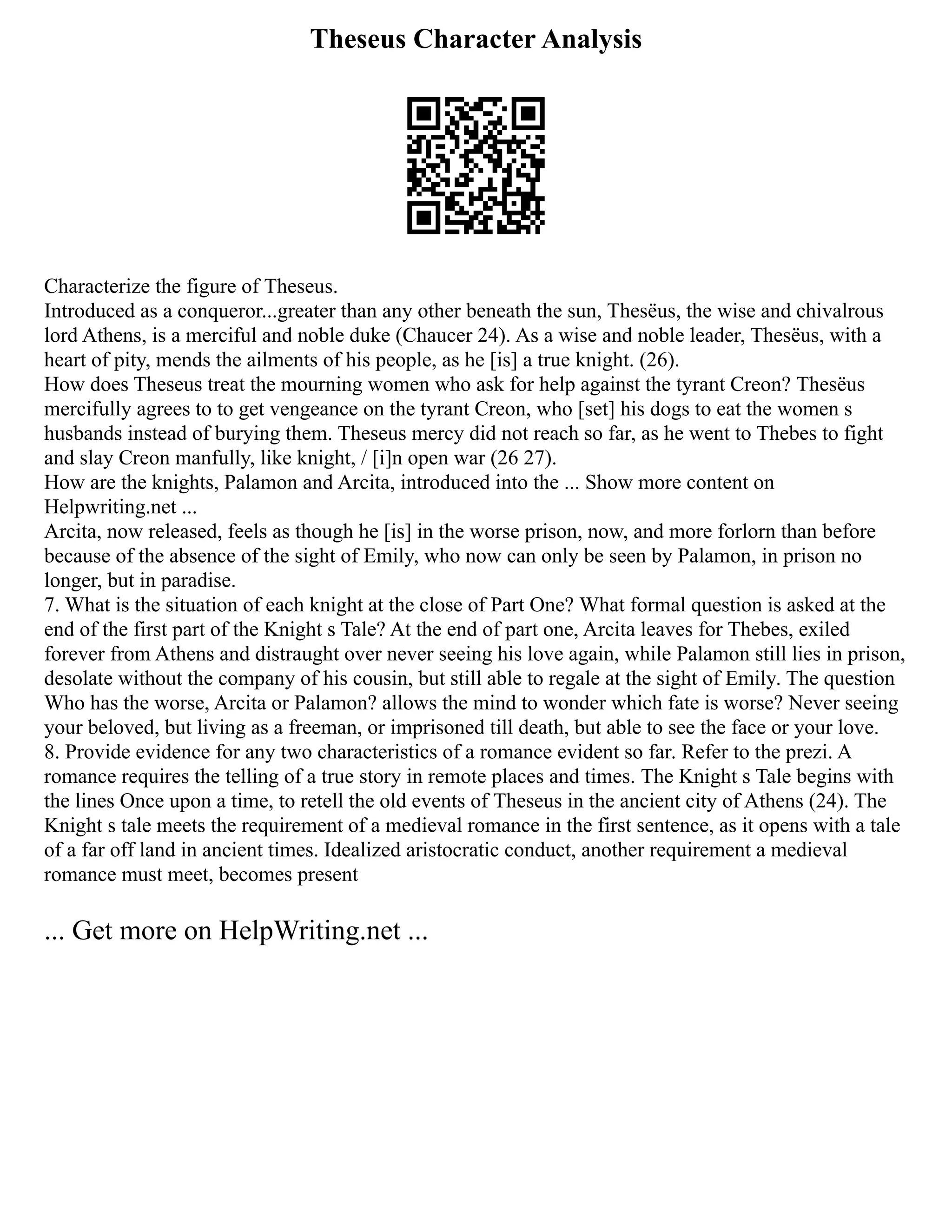 Theseus Character Analysis
Characterize the figure of Theseus.
Introduced as a conqueror...greater than any other beneath the sun, Thesëus, the wise and chivalrous
lord Athens, is a merciful and noble duke (Chaucer 24). As a wise and noble leader, Thesëus, with a
heart of pity, mends the ailments of his people, as he [is] a true knight. (26).
How does Theseus treat the mourning women who ask for help against the tyrant Creon? Thesëus
mercifully agrees to to get vengeance on the tyrant Creon, who [set] his dogs to eat the women s
husbands instead of burying them. Theseus mercy did not reach so far, as he went to Thebes to fight
and slay Creon manfully, like knight, / [i]n open war (26 27).
How are the knights, Palamon and Arcita, introduced into the ... Show more content on
Helpwriting.net ...
Arcita, now released, feels as though he [is] in the worse prison, now, and more forlorn than before
because of the absence of the sight of Emily, who now can only be seen by Palamon, in prison no
longer, but in paradise.
7. What is the situation of each knight at the close of Part One? What formal question is asked at the
end of the first part of the Knight s Tale? At the end of part one, Arcita leaves for Thebes, exiled
forever from Athens and distraught over never seeing his love again, while Palamon still lies in prison,
desolate without the company of his cousin, but still able to regale at the sight of Emily. The question
Who has the worse, Arcita or Palamon? allows the mind to wonder which fate is worse? Never seeing
your beloved, but living as a freeman, or imprisoned till death, but able to see the face or your love.
8. Provide evidence for any two characteristics of a romance evident so far. Refer to the prezi. A
romance requires the telling of a true story in remote places and times. The Knight s Tale begins with
the lines Once upon a time, to retell the old events of Theseus in the ancient city of Athens (24). The
Knight s tale meets the requirement of a medieval romance in the first sentence, as it opens with a tale
of a far off land in ancient times. Idealized aristocratic conduct, another requirement a medieval
romance must meet, becomes present
... Get more on HelpWriting.net ...
 