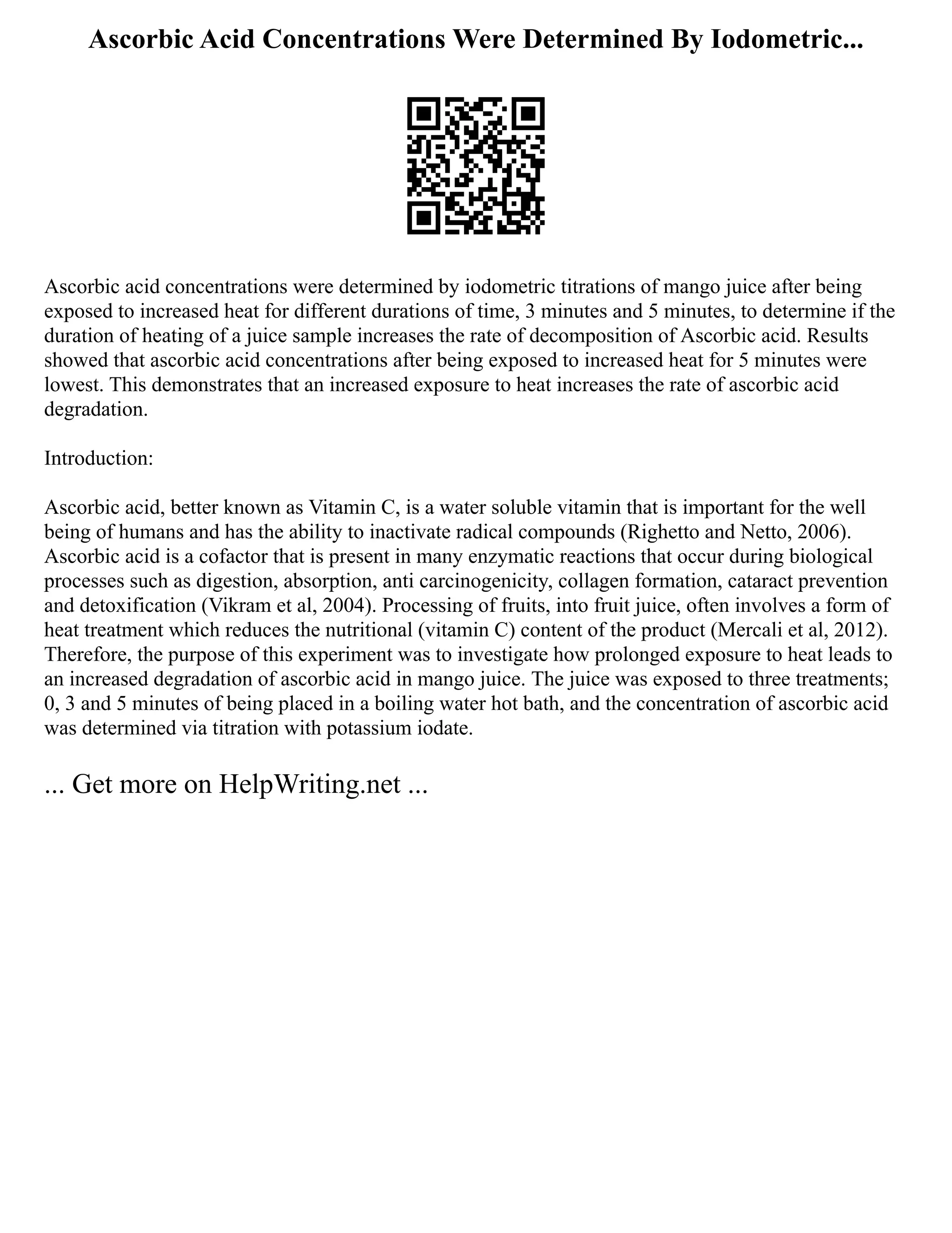 Ascorbic Acid Concentrations Were Determined By Iodometric...
Ascorbic acid concentrations were determined by iodometric titrations of mango juice after being
exposed to increased heat for different durations of time, 3 minutes and 5 minutes, to determine if the
duration of heating of a juice sample increases the rate of decomposition of Ascorbic acid. Results
showed that ascorbic acid concentrations after being exposed to increased heat for 5 minutes were
lowest. This demonstrates that an increased exposure to heat increases the rate of ascorbic acid
degradation.
Introduction:
Ascorbic acid, better known as Vitamin C, is a water soluble vitamin that is important for the well
being of humans and has the ability to inactivate radical compounds (Righetto and Netto, 2006).
Ascorbic acid is a cofactor that is present in many enzymatic reactions that occur during biological
processes such as digestion, absorption, anti carcinogenicity, collagen formation, cataract prevention
and detoxification (Vikram et al, 2004). Processing of fruits, into fruit juice, often involves a form of
heat treatment which reduces the nutritional (vitamin C) content of the product (Mercali et al, 2012).
Therefore, the purpose of this experiment was to investigate how prolonged exposure to heat leads to
an increased degradation of ascorbic acid in mango juice. The juice was exposed to three treatments;
0, 3 and 5 minutes of being placed in a boiling water hot bath, and the concentration of ascorbic acid
was determined via titration with potassium iodate.
... Get more on HelpWriting.net ...
 