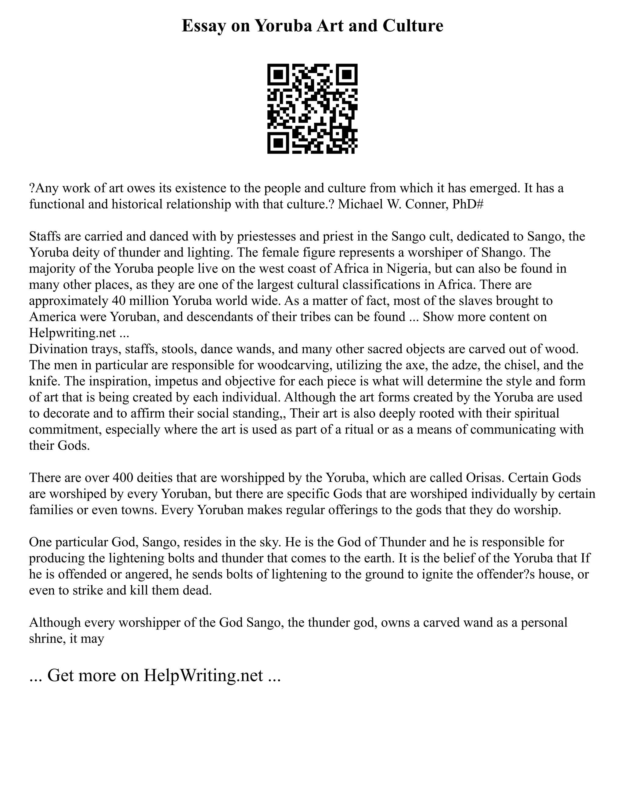 Essay on Yoruba Art and Culture
?Any work of art owes its existence to the people and culture from which it has emerged. It has a
functional and historical relationship with that culture.? Michael W. Conner, PhD#
Staffs are carried and danced with by priestesses and priest in the Sango cult, dedicated to Sango, the
Yoruba deity of thunder and lighting. The female figure represents a worshiper of Shango. The
majority of the Yoruba people live on the west coast of Africa in Nigeria, but can also be found in
many other places, as they are one of the largest cultural classifications in Africa. There are
approximately 40 million Yoruba world wide. As a matter of fact, most of the slaves brought to
America were Yoruban, and descendants of their tribes can be found ... Show more content on
Helpwriting.net ...
Divination trays, staffs, stools, dance wands, and many other sacred objects are carved out of wood.
The men in particular are responsible for woodcarving, utilizing the axe, the adze, the chisel, and the
knife. The inspiration, impetus and objective for each piece is what will determine the style and form
of art that is being created by each individual. Although the art forms created by the Yoruba are used
to decorate and to affirm their social standing,, Their art is also deeply rooted with their spiritual
commitment, especially where the art is used as part of a ritual or as a means of communicating with
their Gods.
There are over 400 deities that are worshipped by the Yoruba, which are called Orisas. Certain Gods
are worshiped by every Yoruban, but there are specific Gods that are worshiped individually by certain
families or even towns. Every Yoruban makes regular offerings to the gods that they do worship.
One particular God, Sango, resides in the sky. He is the God of Thunder and he is responsible for
producing the lightening bolts and thunder that comes to the earth. It is the belief of the Yoruba that If
he is offended or angered, he sends bolts of lightening to the ground to ignite the offender?s house, or
even to strike and kill them dead.
Although every worshipper of the God Sango, the thunder god, owns a carved wand as a personal
shrine, it may
... Get more on HelpWriting.net ...
 