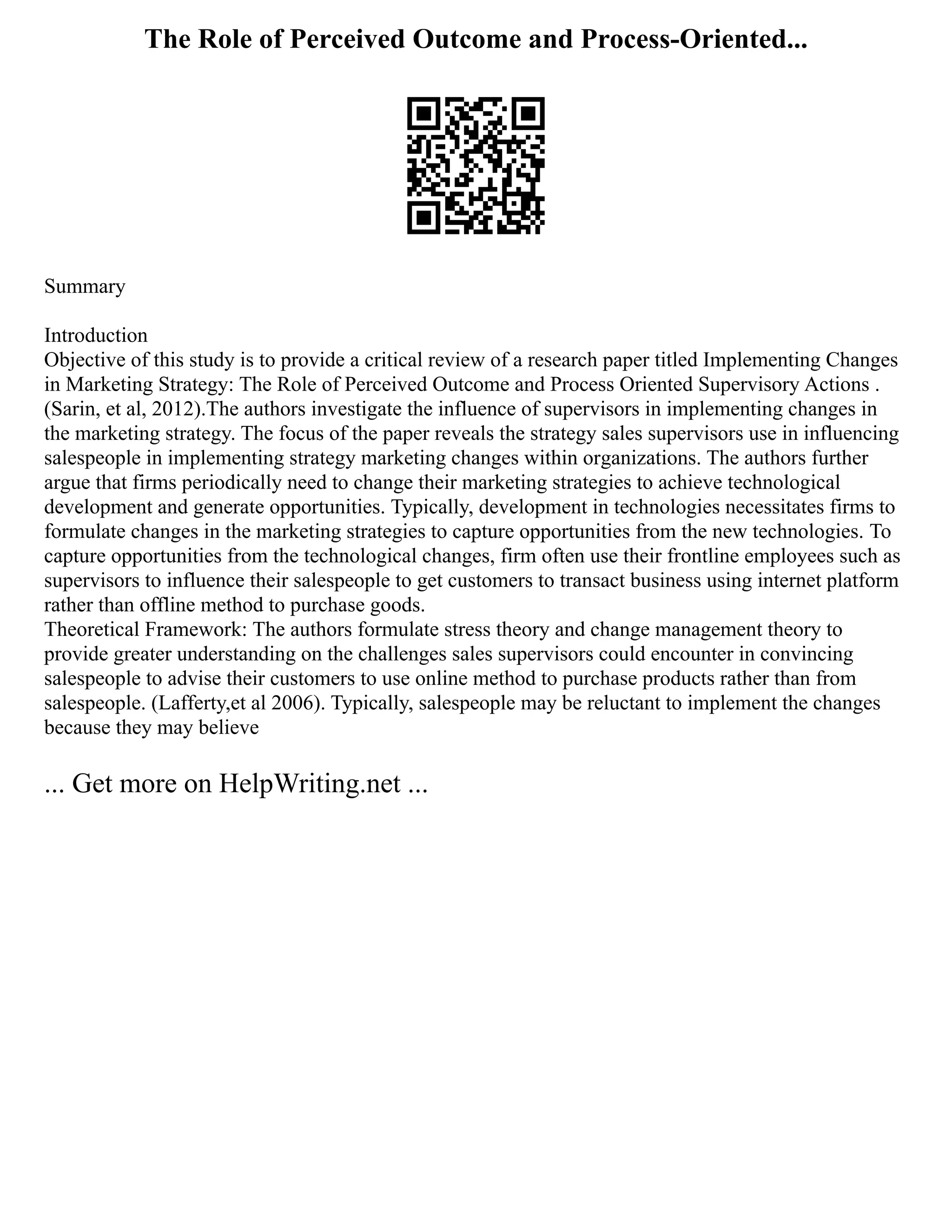 The Role of Perceived Outcome and Process-Oriented...
Summary
Introduction
Objective of this study is to provide a critical review of a research paper titled Implementing Changes
in Marketing Strategy: The Role of Perceived Outcome and Process Oriented Supervisory Actions .
(Sarin, et al, 2012).The authors investigate the influence of supervisors in implementing changes in
the marketing strategy. The focus of the paper reveals the strategy sales supervisors use in influencing
salespeople in implementing strategy marketing changes within organizations. The authors further
argue that firms periodically need to change their marketing strategies to achieve technological
development and generate opportunities. Typically, development in technologies necessitates firms to
formulate changes in the marketing strategies to capture opportunities from the new technologies. To
capture opportunities from the technological changes, firm often use their frontline employees such as
supervisors to influence their salespeople to get customers to transact business using internet platform
rather than offline method to purchase goods.
Theoretical Framework: The authors formulate stress theory and change management theory to
provide greater understanding on the challenges sales supervisors could encounter in convincing
salespeople to advise their customers to use online method to purchase products rather than from
salespeople. (Lafferty,et al 2006). Typically, salespeople may be reluctant to implement the changes
because they may believe
... Get more on HelpWriting.net ...
 