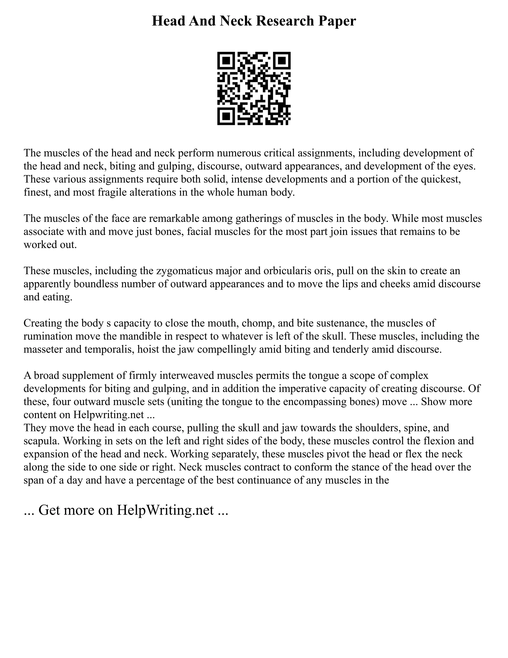 Head And Neck Research Paper
The muscles of the head and neck perform numerous critical assignments, including development of
the head and neck, biting and gulping, discourse, outward appearances, and development of the eyes.
These various assignments require both solid, intense developments and a portion of the quickest,
finest, and most fragile alterations in the whole human body.
The muscles of the face are remarkable among gatherings of muscles in the body. While most muscles
associate with and move just bones, facial muscles for the most part join issues that remains to be
worked out.
These muscles, including the zygomaticus major and orbicularis oris, pull on the skin to create an
apparently boundless number of outward appearances and to move the lips and cheeks amid discourse
and eating.
Creating the body s capacity to close the mouth, chomp, and bite sustenance, the muscles of
rumination move the mandible in respect to whatever is left of the skull. These muscles, including the
masseter and temporalis, hoist the jaw compellingly amid biting and tenderly amid discourse.
A broad supplement of firmly interweaved muscles permits the tongue a scope of complex
developments for biting and gulping, and in addition the imperative capacity of creating discourse. Of
these, four outward muscle sets (uniting the tongue to the encompassing bones) move ... Show more
content on Helpwriting.net ...
They move the head in each course, pulling the skull and jaw towards the shoulders, spine, and
scapula. Working in sets on the left and right sides of the body, these muscles control the flexion and
expansion of the head and neck. Working separately, these muscles pivot the head or flex the neck
along the side to one side or right. Neck muscles contract to conform the stance of the head over the
span of a day and have a percentage of the best continuance of any muscles in the
... Get more on HelpWriting.net ...
 