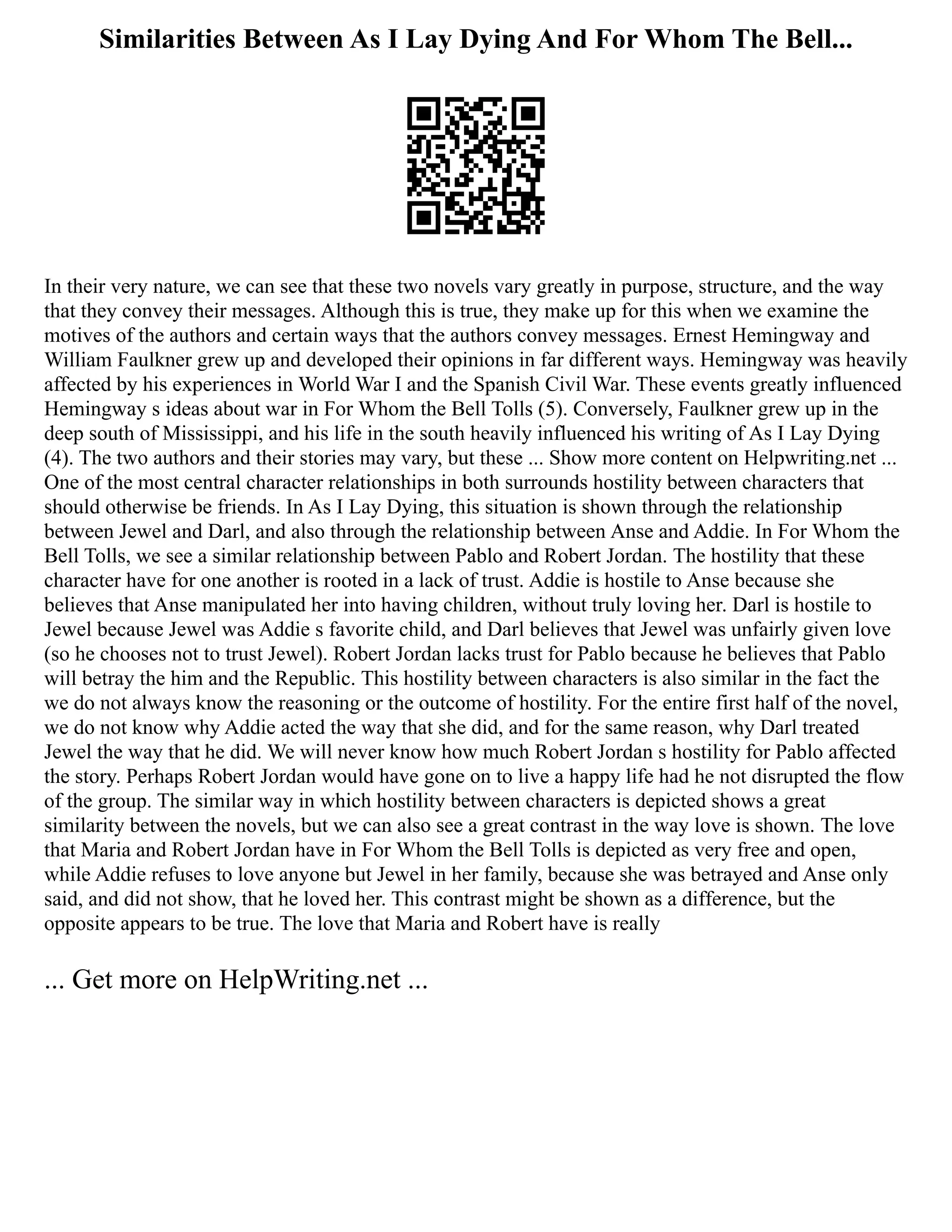 Similarities Between As I Lay Dying And For Whom The Bell...
In their very nature, we can see that these two novels vary greatly in purpose, structure, and the way
that they convey their messages. Although this is true, they make up for this when we examine the
motives of the authors and certain ways that the authors convey messages. Ernest Hemingway and
William Faulkner grew up and developed their opinions in far different ways. Hemingway was heavily
affected by his experiences in World War I and the Spanish Civil War. These events greatly influenced
Hemingway s ideas about war in For Whom the Bell Tolls (5). Conversely, Faulkner grew up in the
deep south of Mississippi, and his life in the south heavily influenced his writing of As I Lay Dying
(4). The two authors and their stories may vary, but these ... Show more content on Helpwriting.net ...
One of the most central character relationships in both surrounds hostility between characters that
should otherwise be friends. In As I Lay Dying, this situation is shown through the relationship
between Jewel and Darl, and also through the relationship between Anse and Addie. In For Whom the
Bell Tolls, we see a similar relationship between Pablo and Robert Jordan. The hostility that these
character have for one another is rooted in a lack of trust. Addie is hostile to Anse because she
believes that Anse manipulated her into having children, without truly loving her. Darl is hostile to
Jewel because Jewel was Addie s favorite child, and Darl believes that Jewel was unfairly given love
(so he chooses not to trust Jewel). Robert Jordan lacks trust for Pablo because he believes that Pablo
will betray the him and the Republic. This hostility between characters is also similar in the fact the
we do not always know the reasoning or the outcome of hostility. For the entire first half of the novel,
we do not know why Addie acted the way that she did, and for the same reason, why Darl treated
Jewel the way that he did. We will never know how much Robert Jordan s hostility for Pablo affected
the story. Perhaps Robert Jordan would have gone on to live a happy life had he not disrupted the flow
of the group. The similar way in which hostility between characters is depicted shows a great
similarity between the novels, but we can also see a great contrast in the way love is shown. The love
that Maria and Robert Jordan have in For Whom the Bell Tolls is depicted as very free and open,
while Addie refuses to love anyone but Jewel in her family, because she was betrayed and Anse only
said, and did not show, that he loved her. This contrast might be shown as a difference, but the
opposite appears to be true. The love that Maria and Robert have is really
... Get more on HelpWriting.net ...
 