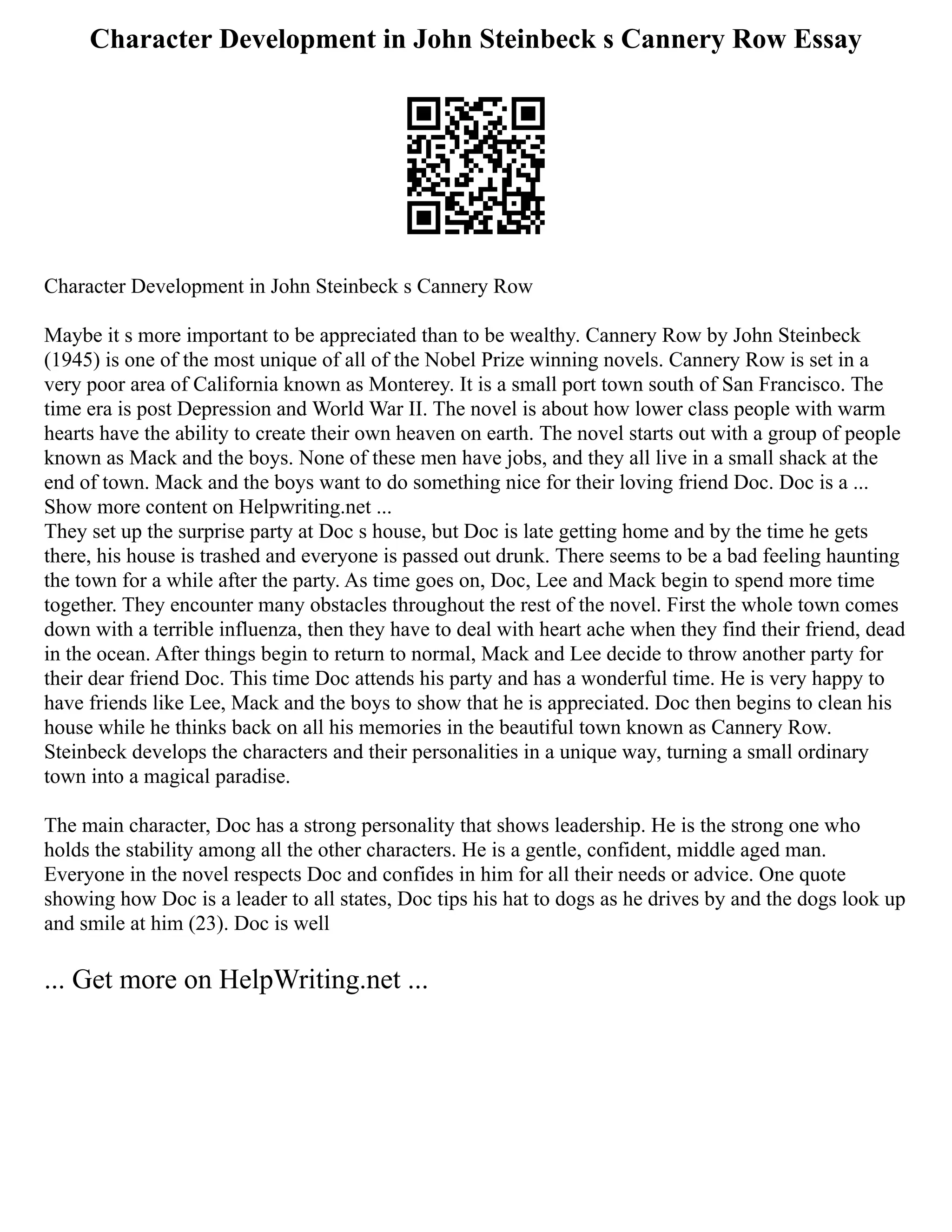 Character Development in John Steinbeck s Cannery Row Essay
Character Development in John Steinbeck s Cannery Row
Maybe it s more important to be appreciated than to be wealthy. Cannery Row by John Steinbeck
(1945) is one of the most unique of all of the Nobel Prize winning novels. Cannery Row is set in a
very poor area of California known as Monterey. It is a small port town south of San Francisco. The
time era is post Depression and World War II. The novel is about how lower class people with warm
hearts have the ability to create their own heaven on earth. The novel starts out with a group of people
known as Mack and the boys. None of these men have jobs, and they all live in a small shack at the
end of town. Mack and the boys want to do something nice for their loving friend Doc. Doc is a ...
Show more content on Helpwriting.net ...
They set up the surprise party at Doc s house, but Doc is late getting home and by the time he gets
there, his house is trashed and everyone is passed out drunk. There seems to be a bad feeling haunting
the town for a while after the party. As time goes on, Doc, Lee and Mack begin to spend more time
together. They encounter many obstacles throughout the rest of the novel. First the whole town comes
down with a terrible influenza, then they have to deal with heart ache when they find their friend, dead
in the ocean. After things begin to return to normal, Mack and Lee decide to throw another party for
their dear friend Doc. This time Doc attends his party and has a wonderful time. He is very happy to
have friends like Lee, Mack and the boys to show that he is appreciated. Doc then begins to clean his
house while he thinks back on all his memories in the beautiful town known as Cannery Row.
Steinbeck develops the characters and their personalities in a unique way, turning a small ordinary
town into a magical paradise.
The main character, Doc has a strong personality that shows leadership. He is the strong one who
holds the stability among all the other characters. He is a gentle, confident, middle aged man.
Everyone in the novel respects Doc and confides in him for all their needs or advice. One quote
showing how Doc is a leader to all states, Doc tips his hat to dogs as he drives by and the dogs look up
and smile at him (23). Doc is well
... Get more on HelpWriting.net ...
 