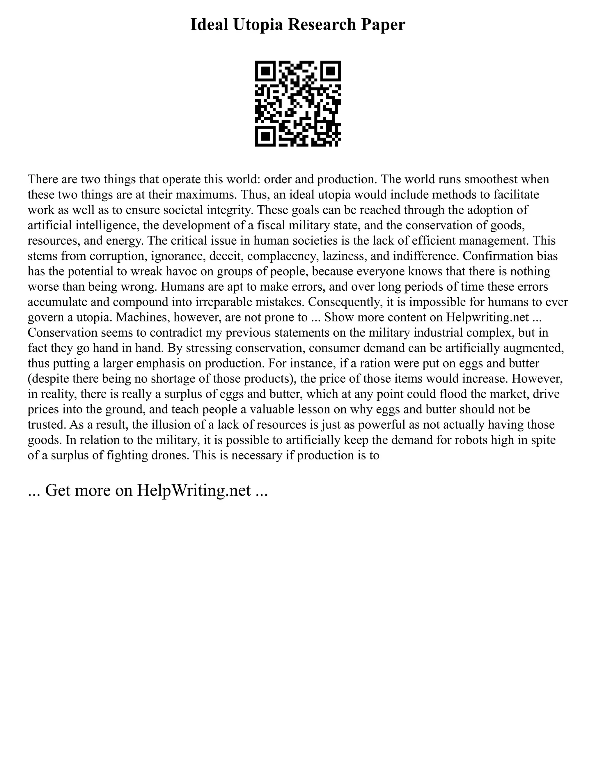 Ideal Utopia Research Paper
There are two things that operate this world: order and production. The world runs smoothest when
these two things are at their maximums. Thus, an ideal utopia would include methods to facilitate
work as well as to ensure societal integrity. These goals can be reached through the adoption of
artificial intelligence, the development of a fiscal military state, and the conservation of goods,
resources, and energy. The critical issue in human societies is the lack of efficient management. This
stems from corruption, ignorance, deceit, complacency, laziness, and indifference. Confirmation bias
has the potential to wreak havoc on groups of people, because everyone knows that there is nothing
worse than being wrong. Humans are apt to make errors, and over long periods of time these errors
accumulate and compound into irreparable mistakes. Consequently, it is impossible for humans to ever
govern a utopia. Machines, however, are not prone to ... Show more content on Helpwriting.net ...
Conservation seems to contradict my previous statements on the military industrial complex, but in
fact they go hand in hand. By stressing conservation, consumer demand can be artificially augmented,
thus putting a larger emphasis on production. For instance, if a ration were put on eggs and butter
(despite there being no shortage of those products), the price of those items would increase. However,
in reality, there is really a surplus of eggs and butter, which at any point could flood the market, drive
prices into the ground, and teach people a valuable lesson on why eggs and butter should not be
trusted. As a result, the illusion of a lack of resources is just as powerful as not actually having those
goods. In relation to the military, it is possible to artificially keep the demand for robots high in spite
of a surplus of fighting drones. This is necessary if production is to
... Get more on HelpWriting.net ...
 