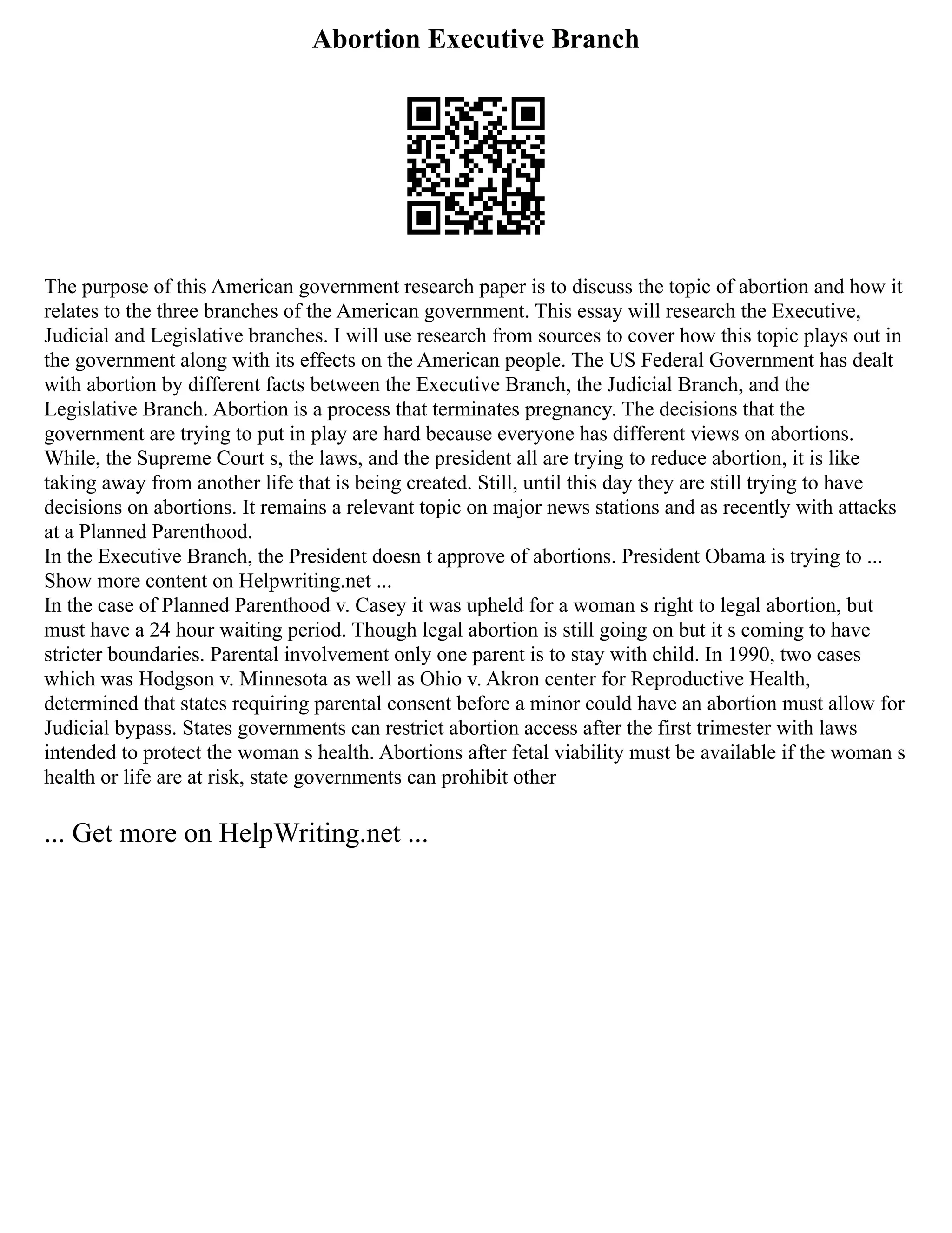 Abortion Executive Branch
The purpose of this American government research paper is to discuss the topic of abortion and how it
relates to the three branches of the American government. This essay will research the Executive,
Judicial and Legislative branches. I will use research from sources to cover how this topic plays out in
the government along with its effects on the American people. The US Federal Government has dealt
with abortion by different facts between the Executive Branch, the Judicial Branch, and the
Legislative Branch. Abortion is a process that terminates pregnancy. The decisions that the
government are trying to put in play are hard because everyone has different views on abortions.
While, the Supreme Court s, the laws, and the president all are trying to reduce abortion, it is like
taking away from another life that is being created. Still, until this day they are still trying to have
decisions on abortions. It remains a relevant topic on major news stations and as recently with attacks
at a Planned Parenthood.
In the Executive Branch, the President doesn t approve of abortions. President Obama is trying to ...
Show more content on Helpwriting.net ...
In the case of Planned Parenthood v. Casey it was upheld for a woman s right to legal abortion, but
must have a 24 hour waiting period. Though legal abortion is still going on but it s coming to have
stricter boundaries. Parental involvement only one parent is to stay with child. In 1990, two cases
which was Hodgson v. Minnesota as well as Ohio v. Akron center for Reproductive Health,
determined that states requiring parental consent before a minor could have an abortion must allow for
Judicial bypass. States governments can restrict abortion access after the first trimester with laws
intended to protect the woman s health. Abortions after fetal viability must be available if the woman s
health or life are at risk, state governments can prohibit other
... Get more on HelpWriting.net ...
 