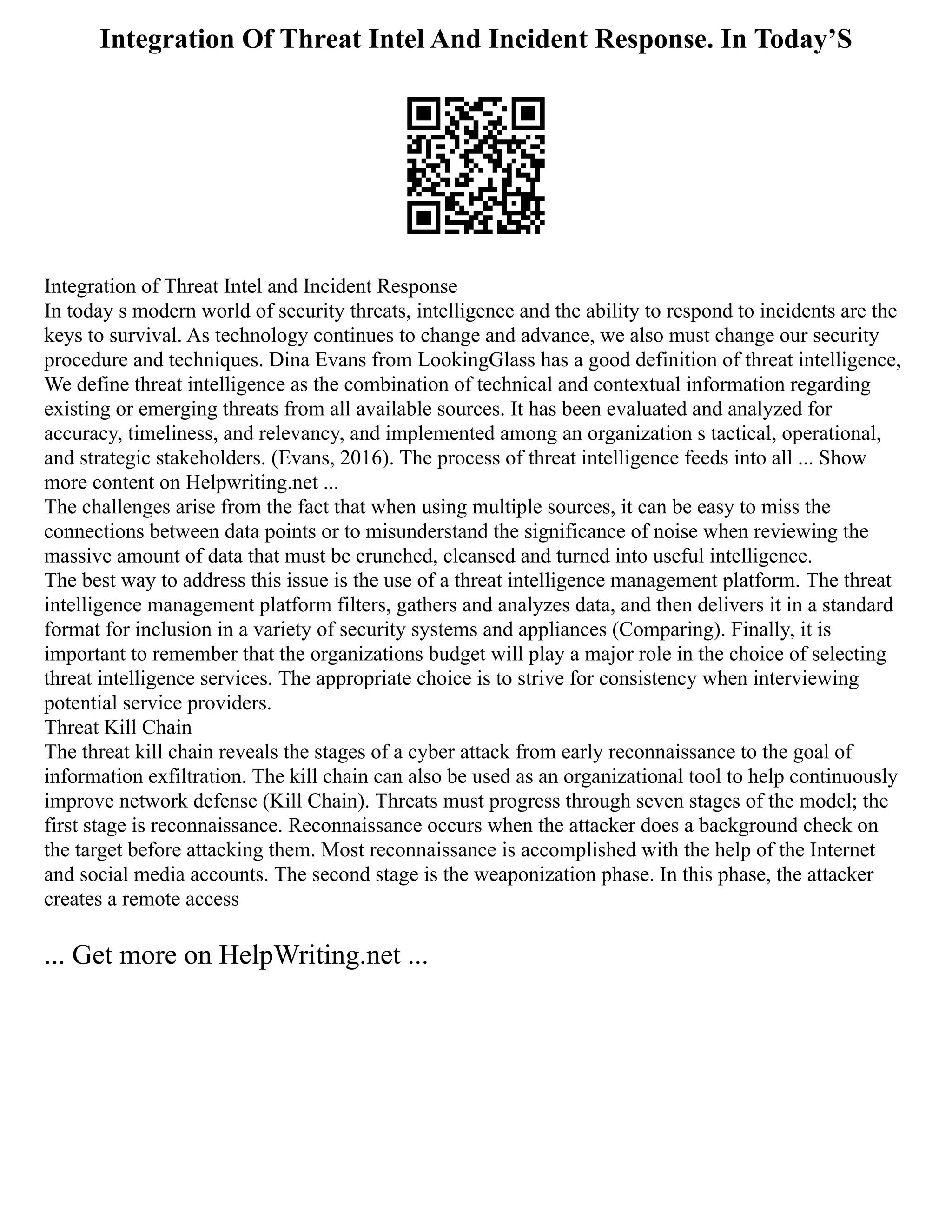 Integration Of Threat Intel And Incident Response. In Today’S
Integration of Threat Intel and Incident Response
In today s modern world of security threats, intelligence and the ability to respond to incidents are the
keys to survival. As technology continues to change and advance, we also must change our security
procedure and techniques. Dina Evans from LookingGlass has a good definition of threat intelligence,
We define threat intelligence as the combination of technical and contextual information regarding
existing or emerging threats from all available sources. It has been evaluated and analyzed for
accuracy, timeliness, and relevancy, and implemented among an organization s tactical, operational,
and strategic stakeholders. (Evans, 2016). The process of threat intelligence feeds into all ... Show
more content on Helpwriting.net ...
The challenges arise from the fact that when using multiple sources, it can be easy to miss the
connections between data points or to misunderstand the significance of noise when reviewing the
massive amount of data that must be crunched, cleansed and turned into useful intelligence.
The best way to address this issue is the use of a threat intelligence management platform. The threat
intelligence management platform filters, gathers and analyzes data, and then delivers it in a standard
format for inclusion in a variety of security systems and appliances (Comparing). Finally, it is
important to remember that the organizations budget will play a major role in the choice of selecting
threat intelligence services. The appropriate choice is to strive for consistency when interviewing
potential service providers.
Threat Kill Chain
The threat kill chain reveals the stages of a cyber attack from early reconnaissance to the goal of
information exfiltration. The kill chain can also be used as an organizational tool to help continuously
improve network defense (Kill Chain). Threats must progress through seven stages of the model; the
first stage is reconnaissance. Reconnaissance occurs when the attacker does a background check on
the target before attacking them. Most reconnaissance is accomplished with the help of the Internet
and social media accounts. The second stage is the weaponization phase. In this phase, the attacker
creates a remote access
... Get more on HelpWriting.net ...
 