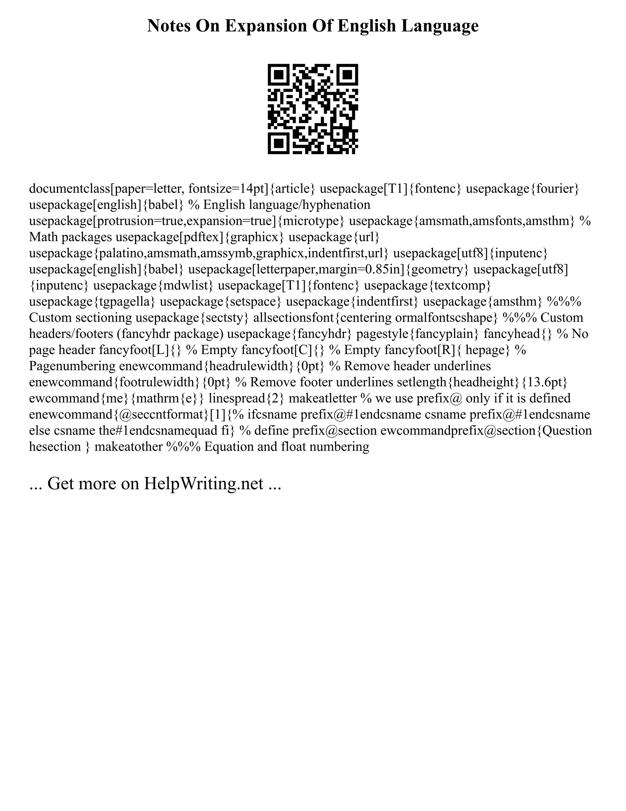 Notes On Expansion Of English Language
documentclass[paper=letter, fontsize=14pt]{article} usepackage[T1]{fontenc} usepackage{fourier}
usepackage[english]{babel} % English language/hyphenation
usepackage[protrusion=true,expansion=true]{microtype} usepackage{amsmath,amsfonts,amsthm} %
Math packages usepackage[pdftex]{graphicx} usepackage{url}
usepackage{palatino,amsmath,amssymb,graphicx,indentfirst,url} usepackage[utf8]{inputenc}
usepackage[english]{babel} usepackage[letterpaper,margin=0.85in]{geometry} usepackage[utf8]
{inputenc} usepackage{mdwlist} usepackage[T1]{fontenc} usepackage{textcomp}
usepackage{tgpagella} usepackage{setspace} usepackage{indentfirst} usepackage{amsthm} %%%
Custom sectioning usepackage{sectsty} allsectionsfont{centering ormalfontscshape} %%% Custom
headers/footers (fancyhdr package) usepackage{fancyhdr} pagestyle{fancyplain} fancyhead{} % No
page header fancyfoot[L]{} % Empty fancyfoot[C]{} % Empty fancyfoot[R]{ hepage} %
Pagenumbering enewcommand{headrulewidth}{0pt} % Remove header underlines
enewcommand{footrulewidth}{0pt} % Remove footer underlines setlength{headheight}{13.6pt}
ewcommand{me}{mathrm{e}} linespread{2} makeatletter % we use prefix@ only if it is defined
enewcommand{@seccntformat}[1]{% ifcsname prefix@#1endcsname csname prefix@#1endcsname
else csname the#1endcsnamequad fi} % define prefix@section ewcommandprefix@section{Question
hesection } makeatother %%% Equation and float numbering
... Get more on HelpWriting.net ...
 