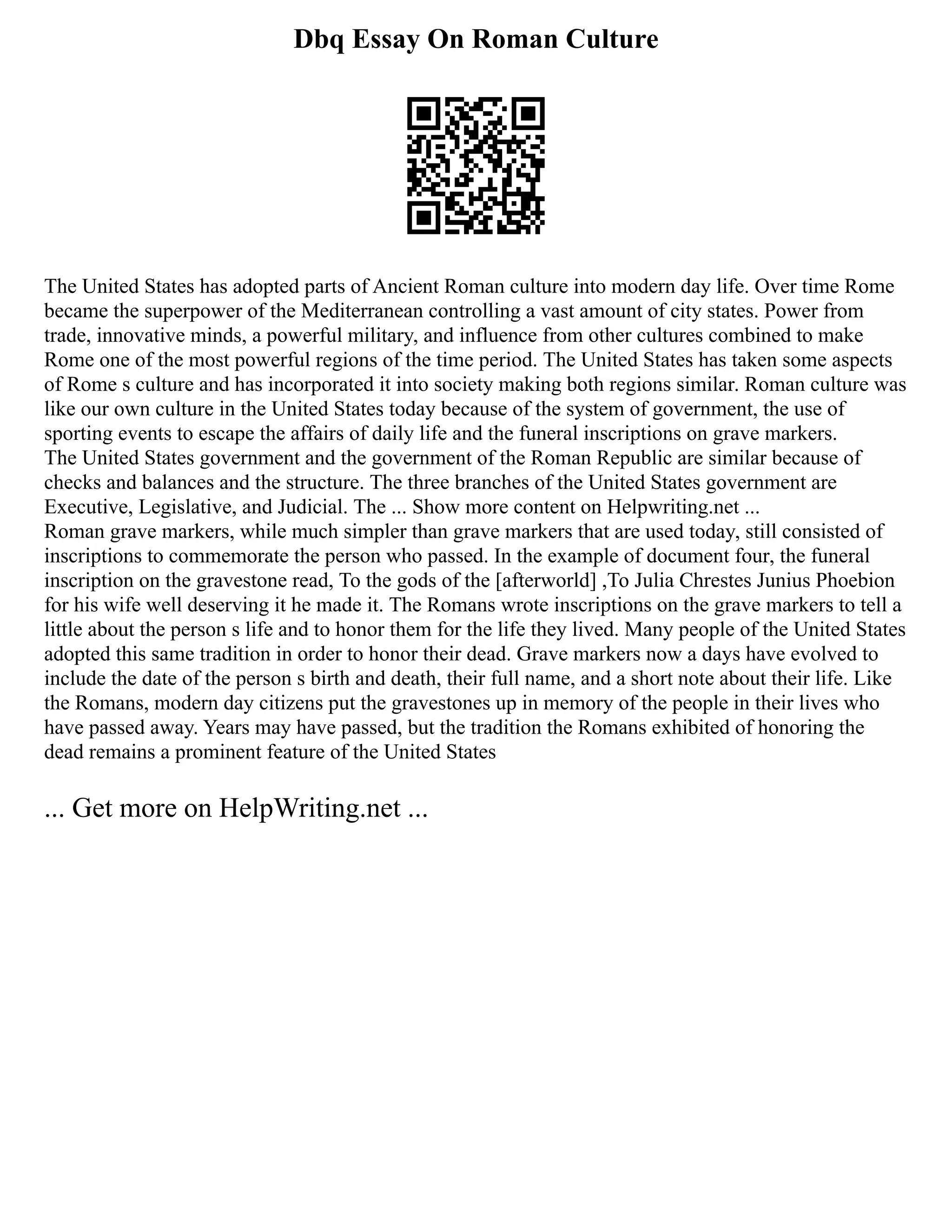 Dbq Essay On Roman Culture
The United States has adopted parts of Ancient Roman culture into modern day life. Over time Rome
became the superpower of the Mediterranean controlling a vast amount of city states. Power from
trade, innovative minds, a powerful military, and influence from other cultures combined to make
Rome one of the most powerful regions of the time period. The United States has taken some aspects
of Rome s culture and has incorporated it into society making both regions similar. Roman culture was
like our own culture in the United States today because of the system of government, the use of
sporting events to escape the affairs of daily life and the funeral inscriptions on grave markers.
The United States government and the government of the Roman Republic are similar because of
checks and balances and the structure. The three branches of the United States government are
Executive, Legislative, and Judicial. The ... Show more content on Helpwriting.net ...
Roman grave markers, while much simpler than grave markers that are used today, still consisted of
inscriptions to commemorate the person who passed. In the example of document four, the funeral
inscription on the gravestone read, To the gods of the [afterworld] ,To Julia Chrestes Junius Phoebion
for his wife well deserving it he made it. The Romans wrote inscriptions on the grave markers to tell a
little about the person s life and to honor them for the life they lived. Many people of the United States
adopted this same tradition in order to honor their dead. Grave markers now a days have evolved to
include the date of the person s birth and death, their full name, and a short note about their life. Like
the Romans, modern day citizens put the gravestones up in memory of the people in their lives who
have passed away. Years may have passed, but the tradition the Romans exhibited of honoring the
dead remains a prominent feature of the United States
... Get more on HelpWriting.net ...
 