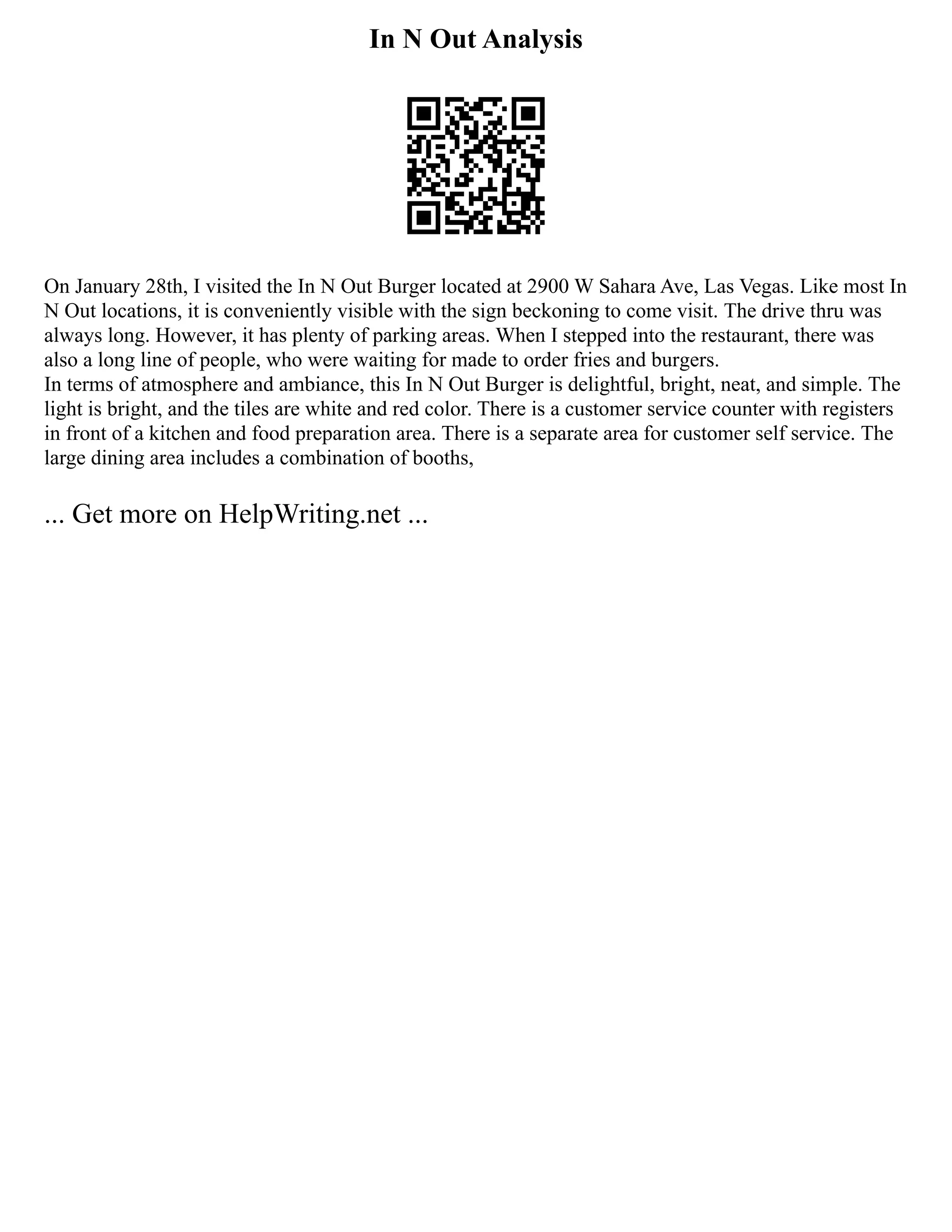In N Out Analysis
On January 28th, I visited the In N Out Burger located at 2900 W Sahara Ave, Las Vegas. Like most In
N Out locations, it is conveniently visible with the sign beckoning to come visit. The drive thru was
always long. However, it has plenty of parking areas. When I stepped into the restaurant, there was
also a long line of people, who were waiting for made to order fries and burgers.
In terms of atmosphere and ambiance, this In N Out Burger is delightful, bright, neat, and simple. The
light is bright, and the tiles are white and red color. There is a customer service counter with registers
in front of a kitchen and food preparation area. There is a separate area for customer self service. The
large dining area includes a combination of booths,
... Get more on HelpWriting.net ...
 