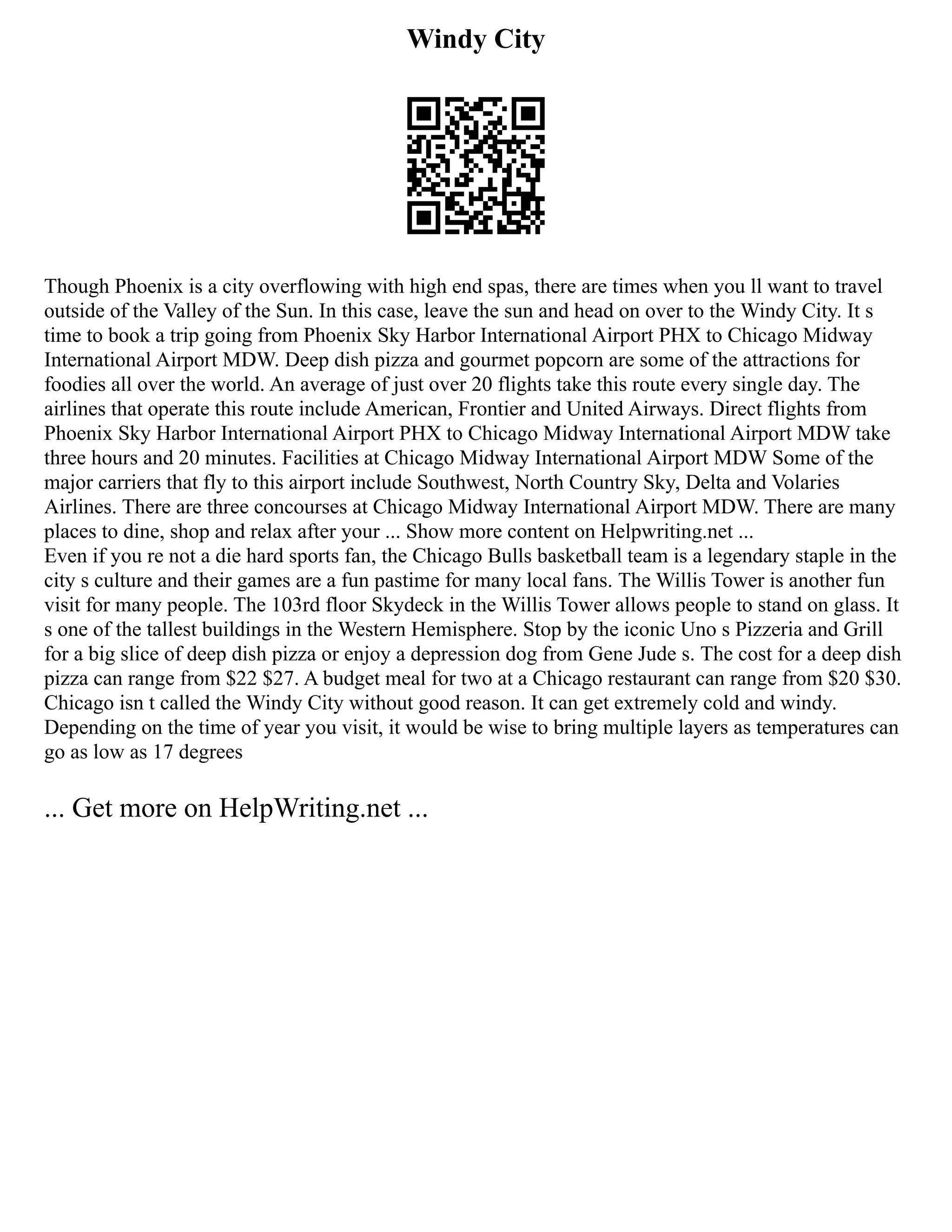 Windy City
Though Phoenix is a city overflowing with high end spas, there are times when you ll want to travel
outside of the Valley of the Sun. In this case, leave the sun and head on over to the Windy City. It s
time to book a trip going from Phoenix Sky Harbor International Airport PHX to Chicago Midway
International Airport MDW. Deep dish pizza and gourmet popcorn are some of the attractions for
foodies all over the world. An average of just over 20 flights take this route every single day. The
airlines that operate this route include American, Frontier and United Airways. Direct flights from
Phoenix Sky Harbor International Airport PHX to Chicago Midway International Airport MDW take
three hours and 20 minutes. Facilities at Chicago Midway International Airport MDW Some of the
major carriers that fly to this airport include Southwest, North Country Sky, Delta and Volaries
Airlines. There are three concourses at Chicago Midway International Airport MDW. There are many
places to dine, shop and relax after your ... Show more content on Helpwriting.net ...
Even if you re not a die hard sports fan, the Chicago Bulls basketball team is a legendary staple in the
city s culture and their games are a fun pastime for many local fans. The Willis Tower is another fun
visit for many people. The 103rd floor Skydeck in the Willis Tower allows people to stand on glass. It
s one of the tallest buildings in the Western Hemisphere. Stop by the iconic Uno s Pizzeria and Grill
for a big slice of deep dish pizza or enjoy a depression dog from Gene Jude s. The cost for a deep dish
pizza can range from $22 $27. A budget meal for two at a Chicago restaurant can range from $20 $30.
Chicago isn t called the Windy City without good reason. It can get extremely cold and windy.
Depending on the time of year you visit, it would be wise to bring multiple layers as temperatures can
go as low as 17 degrees
... Get more on HelpWriting.net ...
 