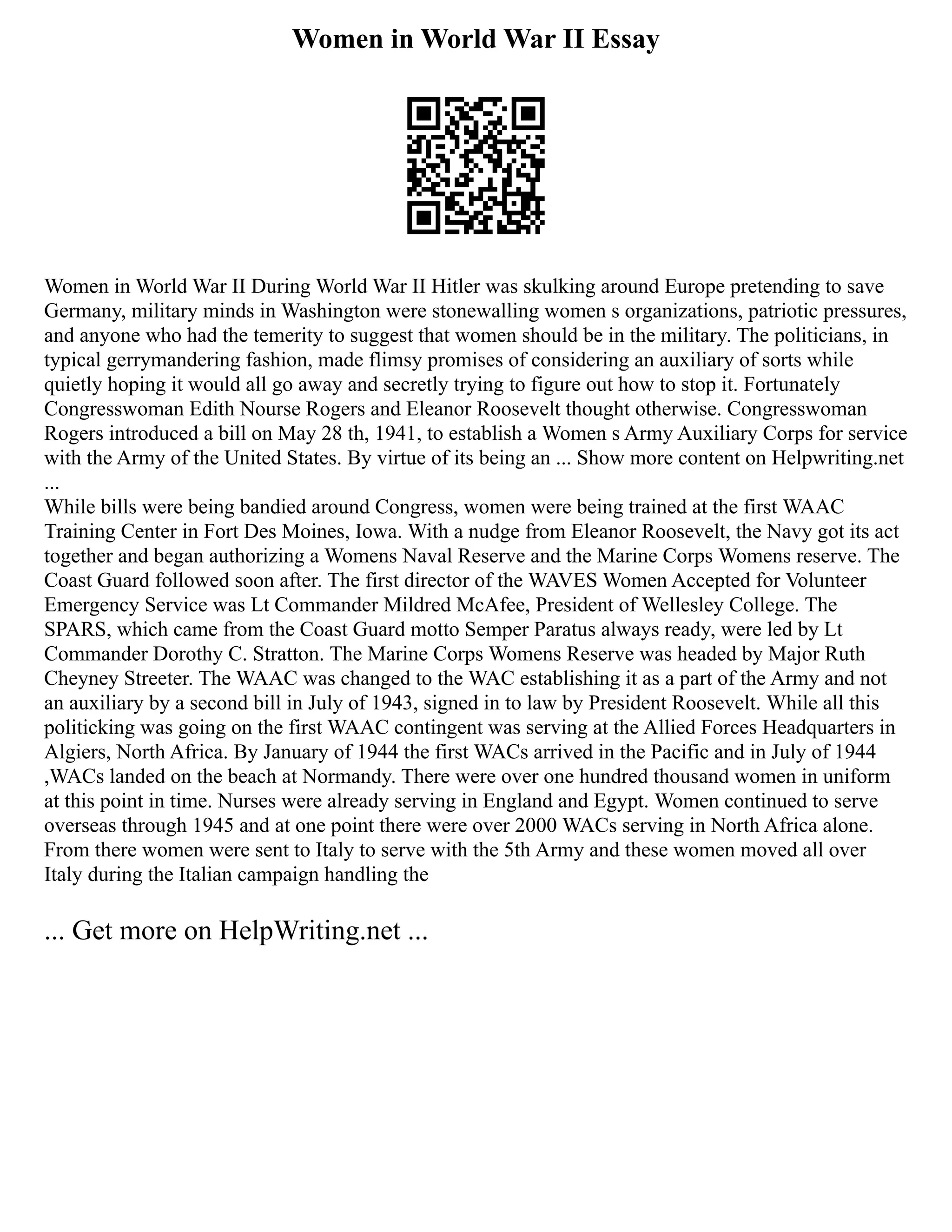 Women in World War II Essay
Women in World War II During World War II Hitler was skulking around Europe pretending to save
Germany, military minds in Washington were stonewalling women s organizations, patriotic pressures,
and anyone who had the temerity to suggest that women should be in the military. The politicians, in
typical gerrymandering fashion, made flimsy promises of considering an auxiliary of sorts while
quietly hoping it would all go away and secretly trying to figure out how to stop it. Fortunately
Congresswoman Edith Nourse Rogers and Eleanor Roosevelt thought otherwise. Congresswoman
Rogers introduced a bill on May 28 th, 1941, to establish a Women s Army Auxiliary Corps for service
with the Army of the United States. By virtue of its being an ... Show more content on Helpwriting.net
...
While bills were being bandied around Congress, women were being trained at the first WAAC
Training Center in Fort Des Moines, Iowa. With a nudge from Eleanor Roosevelt, the Navy got its act
together and began authorizing a Womens Naval Reserve and the Marine Corps Womens reserve. The
Coast Guard followed soon after. The first director of the WAVES Women Accepted for Volunteer
Emergency Service was Lt Commander Mildred McAfee, President of Wellesley College. The
SPARS, which came from the Coast Guard motto Semper Paratus always ready, were led by Lt
Commander Dorothy C. Stratton. The Marine Corps Womens Reserve was headed by Major Ruth
Cheyney Streeter. The WAAC was changed to the WAC establishing it as a part of the Army and not
an auxiliary by a second bill in July of 1943, signed in to law by President Roosevelt. While all this
politicking was going on the first WAAC contingent was serving at the Allied Forces Headquarters in
Algiers, North Africa. By January of 1944 the first WACs arrived in the Pacific and in July of 1944
,WACs landed on the beach at Normandy. There were over one hundred thousand women in uniform
at this point in time. Nurses were already serving in England and Egypt. Women continued to serve
overseas through 1945 and at one point there were over 2000 WACs serving in North Africa alone.
From there women were sent to Italy to serve with the 5th Army and these women moved all over
Italy during the Italian campaign handling the
... Get more on HelpWriting.net ...
 