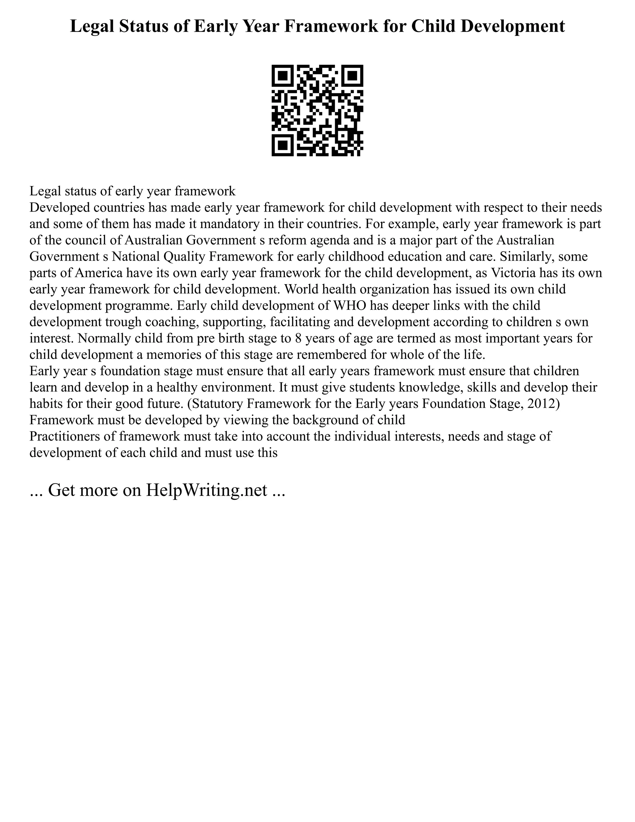 Legal Status of Early Year Framework for Child Development
Legal status of early year framework
Developed countries has made early year framework for child development with respect to their needs
and some of them has made it mandatory in their countries. For example, early year framework is part
of the council of Australian Government s reform agenda and is a major part of the Australian
Government s National Quality Framework for early childhood education and care. Similarly, some
parts of America have its own early year framework for the child development, as Victoria has its own
early year framework for child development. World health organization has issued its own child
development programme. Early child development of WHO has deeper links with the child
development trough coaching, supporting, facilitating and development according to children s own
interest. Normally child from pre birth stage to 8 years of age are termed as most important years for
child development a memories of this stage are remembered for whole of the life.
Early year s foundation stage must ensure that all early years framework must ensure that children
learn and develop in a healthy environment. It must give students knowledge, skills and develop their
habits for their good future. (Statutory Framework for the Early years Foundation Stage, 2012)
Framework must be developed by viewing the background of child
Practitioners of framework must take into account the individual interests, needs and stage of
development of each child and must use this
... Get more on HelpWriting.net ...
 