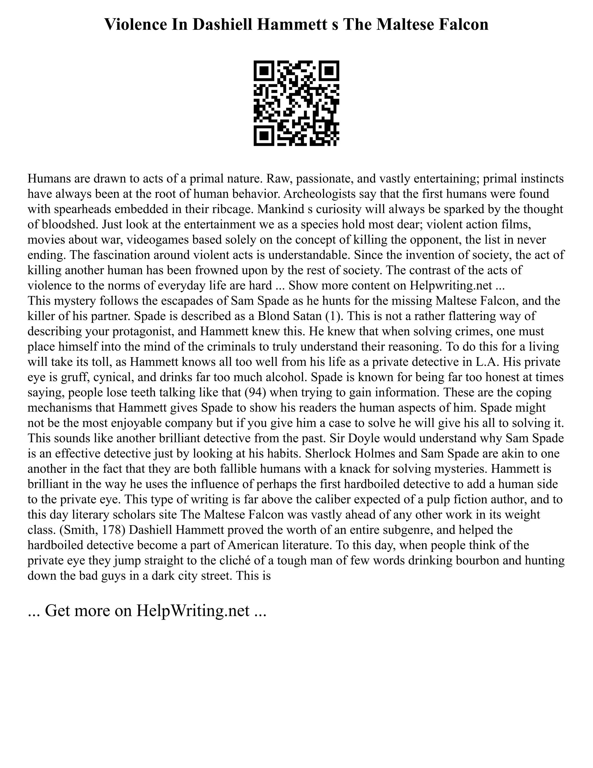 Violence In Dashiell Hammett s The Maltese Falcon
Humans are drawn to acts of a primal nature. Raw, passionate, and vastly entertaining; primal instincts
have always been at the root of human behavior. Archeologists say that the first humans were found
with spearheads embedded in their ribcage. Mankind s curiosity will always be sparked by the thought
of bloodshed. Just look at the entertainment we as a species hold most dear; violent action films,
movies about war, videogames based solely on the concept of killing the opponent, the list in never
ending. The fascination around violent acts is understandable. Since the invention of society, the act of
killing another human has been frowned upon by the rest of society. The contrast of the acts of
violence to the norms of everyday life are hard ... Show more content on Helpwriting.net ...
This mystery follows the escapades of Sam Spade as he hunts for the missing Maltese Falcon, and the
killer of his partner. Spade is described as a Blond Satan (1). This is not a rather flattering way of
describing your protagonist, and Hammett knew this. He knew that when solving crimes, one must
place himself into the mind of the criminals to truly understand their reasoning. To do this for a living
will take its toll, as Hammett knows all too well from his life as a private detective in L.A. His private
eye is gruff, cynical, and drinks far too much alcohol. Spade is known for being far too honest at times
saying, people lose teeth talking like that (94) when trying to gain information. These are the coping
mechanisms that Hammett gives Spade to show his readers the human aspects of him. Spade might
not be the most enjoyable company but if you give him a case to solve he will give his all to solving it.
This sounds like another brilliant detective from the past. Sir Doyle would understand why Sam Spade
is an effective detective just by looking at his habits. Sherlock Holmes and Sam Spade are akin to one
another in the fact that they are both fallible humans with a knack for solving mysteries. Hammett is
brilliant in the way he uses the influence of perhaps the first hardboiled detective to add a human side
to the private eye. This type of writing is far above the caliber expected of a pulp fiction author, and to
this day literary scholars site The Maltese Falcon was vastly ahead of any other work in its weight
class. (Smith, 178) Dashiell Hammett proved the worth of an entire subgenre, and helped the
hardboiled detective become a part of American literature. To this day, when people think of the
private eye they jump straight to the cliché of a tough man of few words drinking bourbon and hunting
down the bad guys in a dark city street. This is
... Get more on HelpWriting.net ...
 
