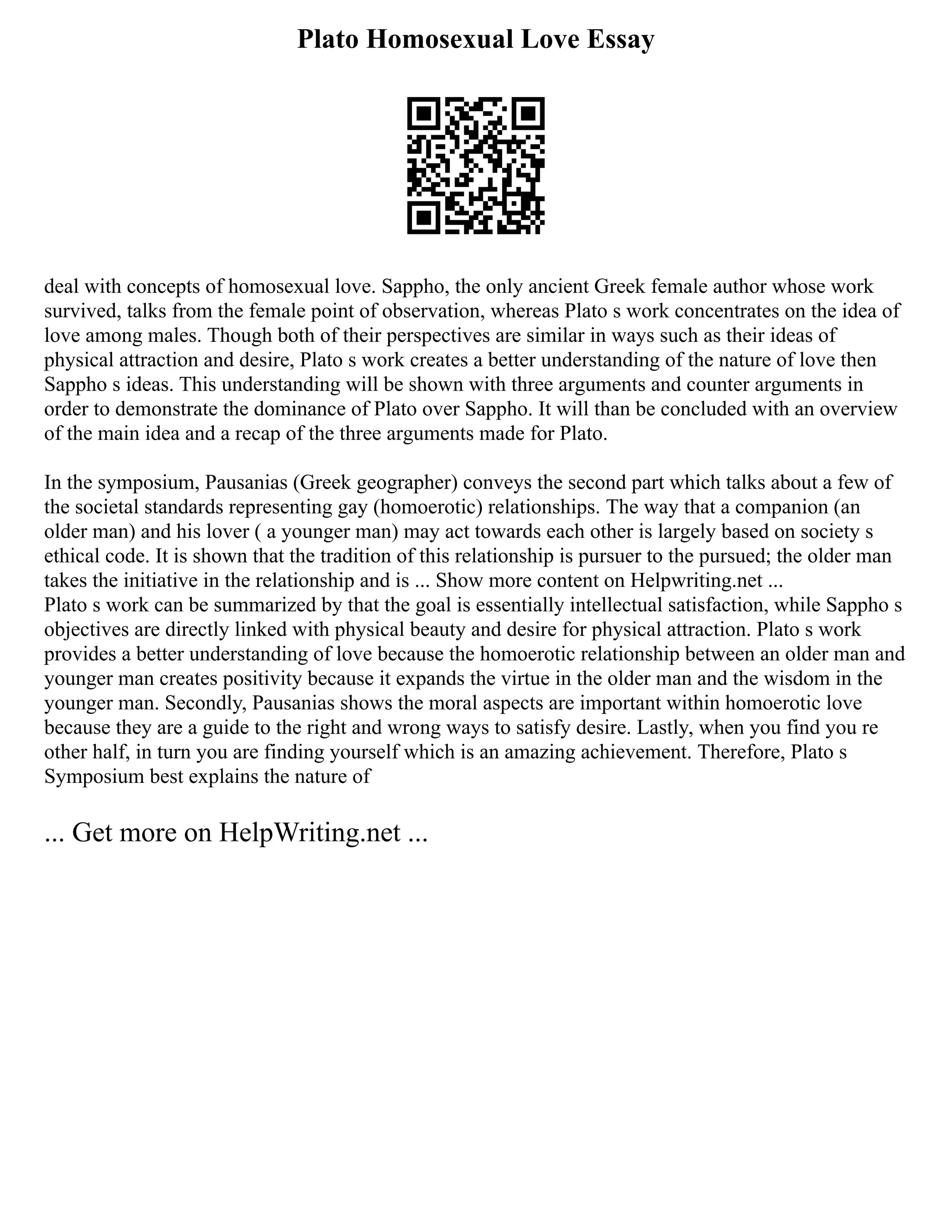 Plato Homosexual Love Essay
deal with concepts of homosexual love. Sappho, the only ancient Greek female author whose work
survived, talks from the female point of observation, whereas Plato s work concentrates on the idea of
love among males. Though both of their perspectives are similar in ways such as their ideas of
physical attraction and desire, Plato s work creates a better understanding of the nature of love then
Sappho s ideas. This understanding will be shown with three arguments and counter arguments in
order to demonstrate the dominance of Plato over Sappho. It will than be concluded with an overview
of the main idea and a recap of the three arguments made for Plato.
In the symposium, Pausanias (Greek geographer) conveys the second part which talks about a few of
the societal standards representing gay (homoerotic) relationships. The way that a companion (an
older man) and his lover ( a younger man) may act towards each other is largely based on society s
ethical code. It is shown that the tradition of this relationship is pursuer to the pursued; the older man
takes the initiative in the relationship and is ... Show more content on Helpwriting.net ...
Plato s work can be summarized by that the goal is essentially intellectual satisfaction, while Sappho s
objectives are directly linked with physical beauty and desire for physical attraction. Plato s work
provides a better understanding of love because the homoerotic relationship between an older man and
younger man creates positivity because it expands the virtue in the older man and the wisdom in the
younger man. Secondly, Pausanias shows the moral aspects are important within homoerotic love
because they are a guide to the right and wrong ways to satisfy desire. Lastly, when you find you re
other half, in turn you are finding yourself which is an amazing achievement. Therefore, Plato s
Symposium best explains the nature of
... Get more on HelpWriting.net ...
 