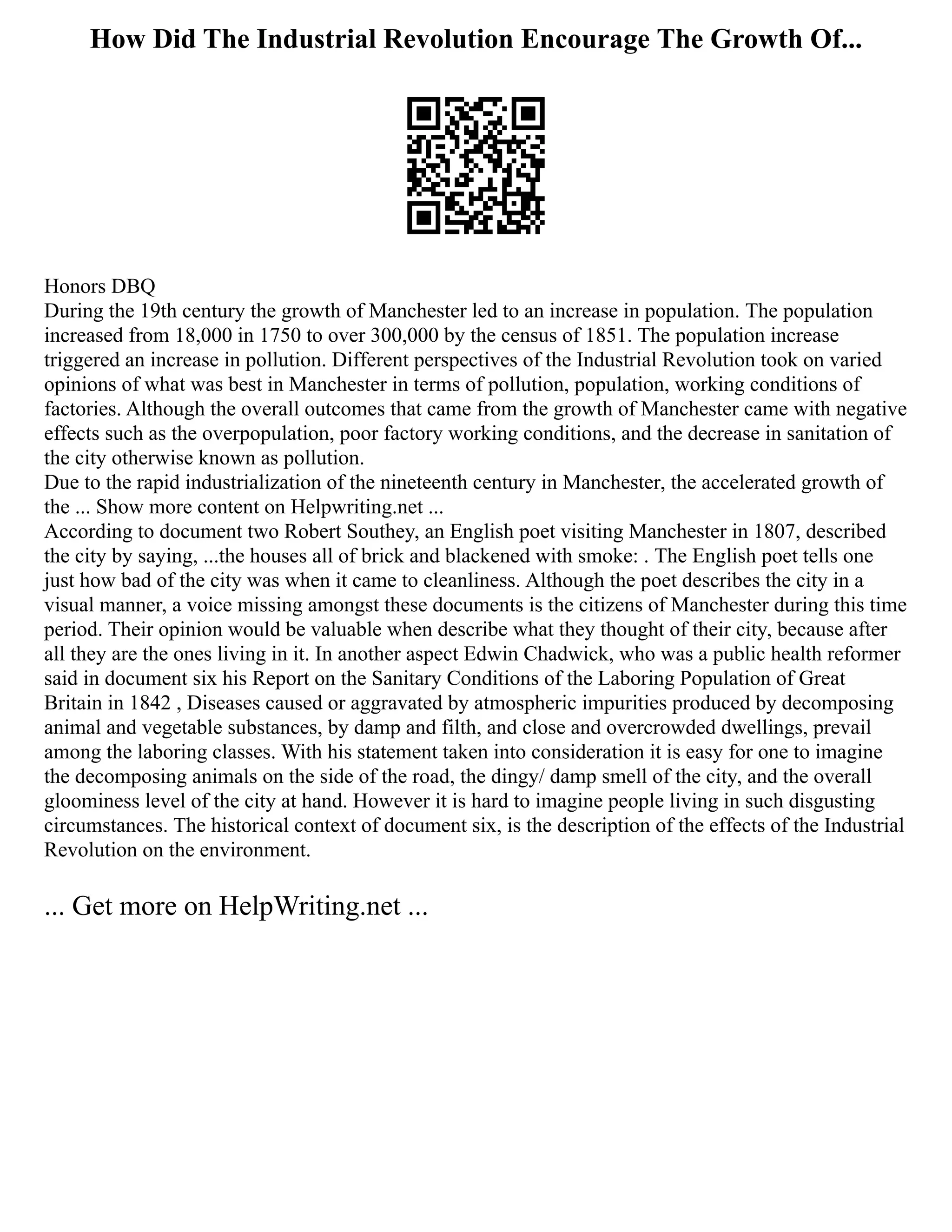How Did The Industrial Revolution Encourage The Growth Of...
Honors DBQ
During the 19th century the growth of Manchester led to an increase in population. The population
increased from 18,000 in 1750 to over 300,000 by the census of 1851. The population increase
triggered an increase in pollution. Different perspectives of the Industrial Revolution took on varied
opinions of what was best in Manchester in terms of pollution, population, working conditions of
factories. Although the overall outcomes that came from the growth of Manchester came with negative
effects such as the overpopulation, poor factory working conditions, and the decrease in sanitation of
the city otherwise known as pollution.
Due to the rapid industrialization of the nineteenth century in Manchester, the accelerated growth of
the ... Show more content on Helpwriting.net ...
According to document two Robert Southey, an English poet visiting Manchester in 1807, described
the city by saying, ...the houses all of brick and blackened with smoke: . The English poet tells one
just how bad of the city was when it came to cleanliness. Although the poet describes the city in a
visual manner, a voice missing amongst these documents is the citizens of Manchester during this time
period. Their opinion would be valuable when describe what they thought of their city, because after
all they are the ones living in it. In another aspect Edwin Chadwick, who was a public health reformer
said in document six his Report on the Sanitary Conditions of the Laboring Population of Great
Britain in 1842 , Diseases caused or aggravated by atmospheric impurities produced by decomposing
animal and vegetable substances, by damp and filth, and close and overcrowded dwellings, prevail
among the laboring classes. With his statement taken into consideration it is easy for one to imagine
the decomposing animals on the side of the road, the dingy/ damp smell of the city, and the overall
gloominess level of the city at hand. However it is hard to imagine people living in such disgusting
circumstances. The historical context of document six, is the description of the effects of the Industrial
Revolution on the environment.
... Get more on HelpWriting.net ...
 