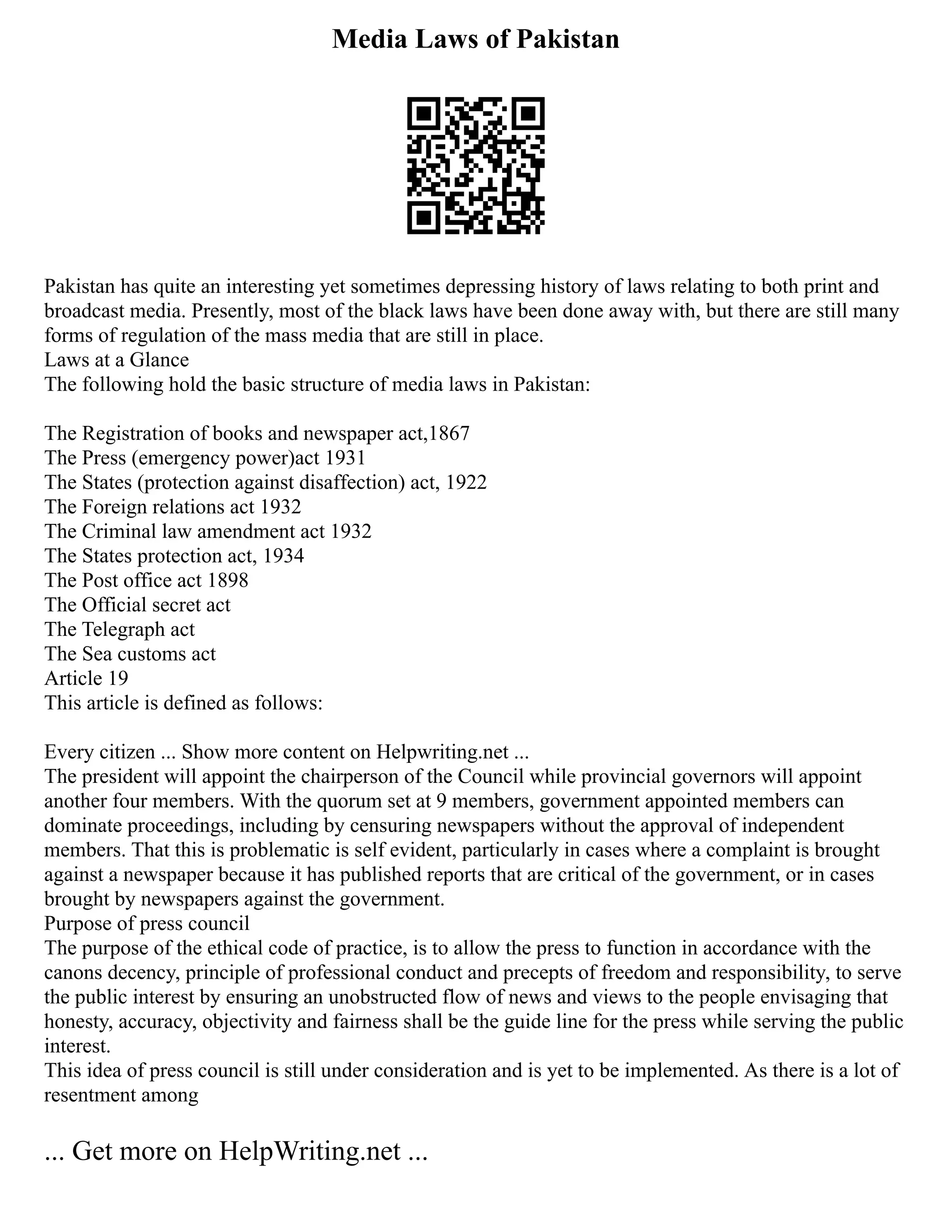 Media Laws of Pakistan
Pakistan has quite an interesting yet sometimes depressing history of laws relating to both print and
broadcast media. Presently, most of the black laws have been done away with, but there are still many
forms of regulation of the mass media that are still in place.
Laws at a Glance
The following hold the basic structure of media laws in Pakistan:
The Registration of books and newspaper act,1867
The Press (emergency power)act 1931
The States (protection against disaffection) act, 1922
The Foreign relations act 1932
The Criminal law amendment act 1932
The States protection act, 1934
The Post office act 1898
The Official secret act
The Telegraph act
The Sea customs act
Article 19
This article is defined as follows:
Every citizen ... Show more content on Helpwriting.net ...
The president will appoint the chairperson of the Council while provincial governors will appoint
another four members. With the quorum set at 9 members, government appointed members can
dominate proceedings, including by censuring newspapers without the approval of independent
members. That this is problematic is self evident, particularly in cases where a complaint is brought
against a newspaper because it has published reports that are critical of the government, or in cases
brought by newspapers against the government.
Purpose of press council
The purpose of the ethical code of practice, is to allow the press to function in accordance with the
canons decency, principle of professional conduct and precepts of freedom and responsibility, to serve
the public interest by ensuring an unobstructed flow of news and views to the people envisaging that
honesty, accuracy, objectivity and fairness shall be the guide line for the press while serving the public
interest.
This idea of press council is still under consideration and is yet to be implemented. As there is a lot of
resentment among
... Get more on HelpWriting.net ...
 