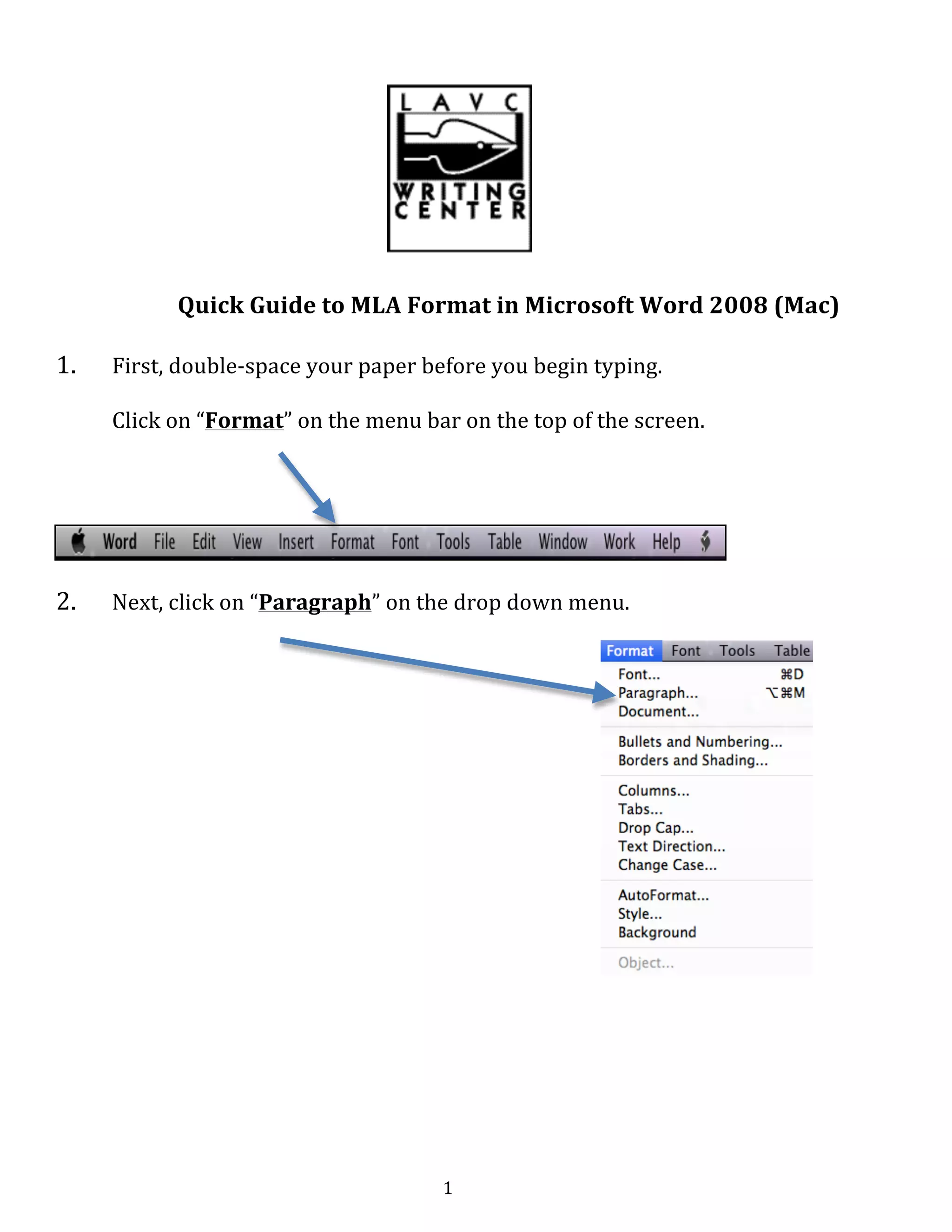   1	
  
	
  
	
  
	
  
	
  
Quick	
  Guide	
  to	
  MLA	
  Format	
  in	
  Microsoft	
  Word	
  2008	
  (Mac)	
  
1. First,	
  double-­‐space	
  your	
  paper	
  before	
  you	
  begin	
  typing.	
  
Click	
  on	
  “Format”	
  on	
  the	
  menu	
  bar	
  on	
  the	
  top	
  of	
  the	
  screen.	
  
	
  
	
  
2. Next,	
  click	
  on	
  “Paragraph”	
  on	
  the	
  drop	
  down	
  menu.	
  
	
  
	
  
	
  
	
  
	
  
	
  
	
  
	
  
	
  
	
  
	
  
	
  
	
  
	
  
	
  
	
  
	
  
	
  
	
  
	
  
 