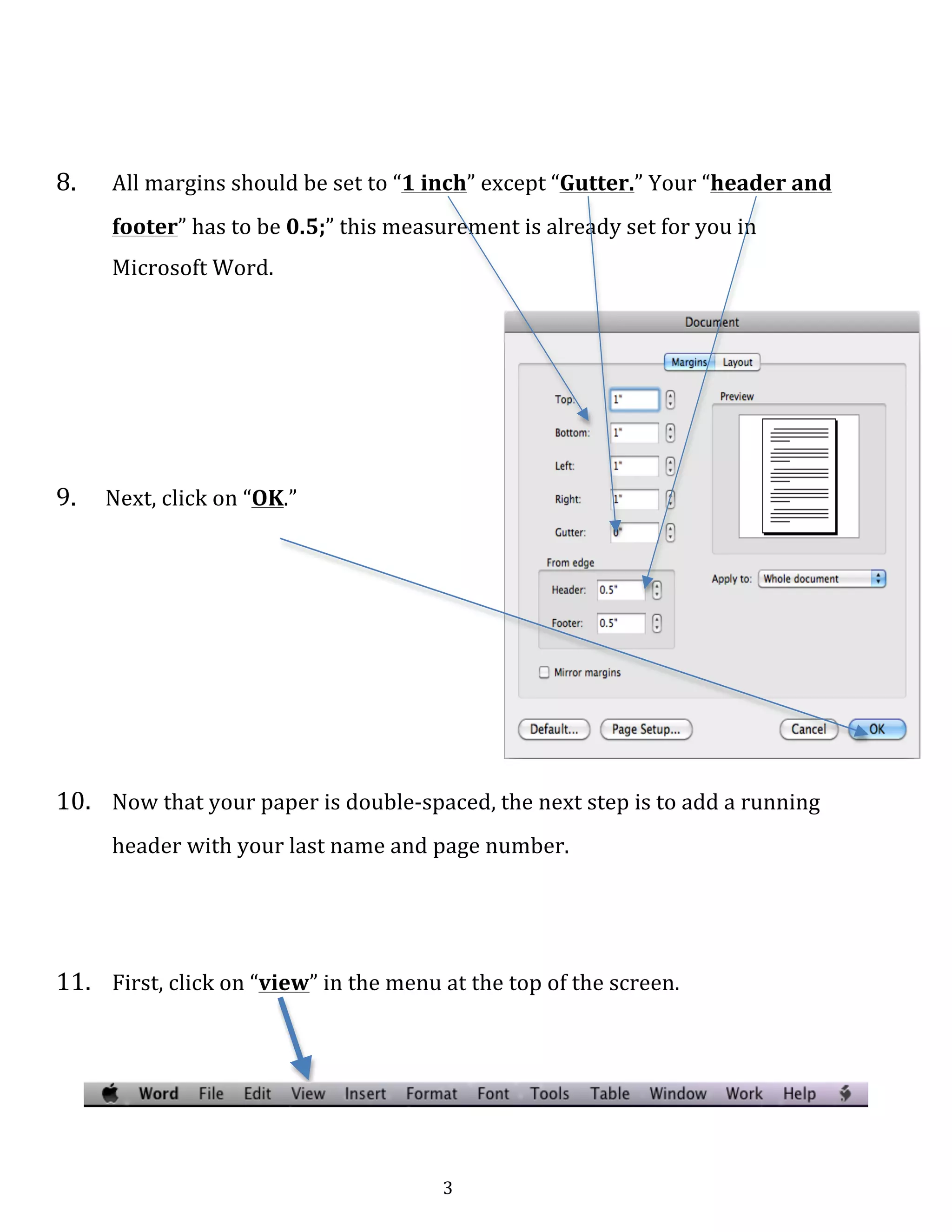   3	
  
	
  
	
  
	
  
	
  
8.	
   All	
  margins	
  should	
  be	
  set	
  to	
  “1	
  inch”	
  except	
  “Gutter.”	
  Your	
  “header	
  and	
  
footer”	
  has	
  to	
  be	
  0.5;”	
  this	
  measurement	
  is	
  already	
  set	
  for	
  you	
  in	
  
Microsoft	
  Word.	
  
	
  
	
  
	
  
	
  
	
  
	
  
9.	
  	
  	
  	
  	
  Next,	
  click	
  on	
  “OK.”	
  
	
  
	
  
	
  
	
  
	
  
	
  
	
  
	
  
	
  
	
  
10.	
   Now	
  that	
  your	
  paper	
  is	
  double-­‐spaced,	
  the	
  next	
  step	
  is	
  to	
  add	
  a	
  running	
  
header	
  with	
  your	
  last	
  name	
  and	
  page	
  number.	
  
	
  
	
  
11.	
   First,	
  click	
  on	
  “view”	
  in	
  the	
  menu	
  at	
  the	
  top	
  of	
  the	
  screen.	
  
	
  
	
  
 