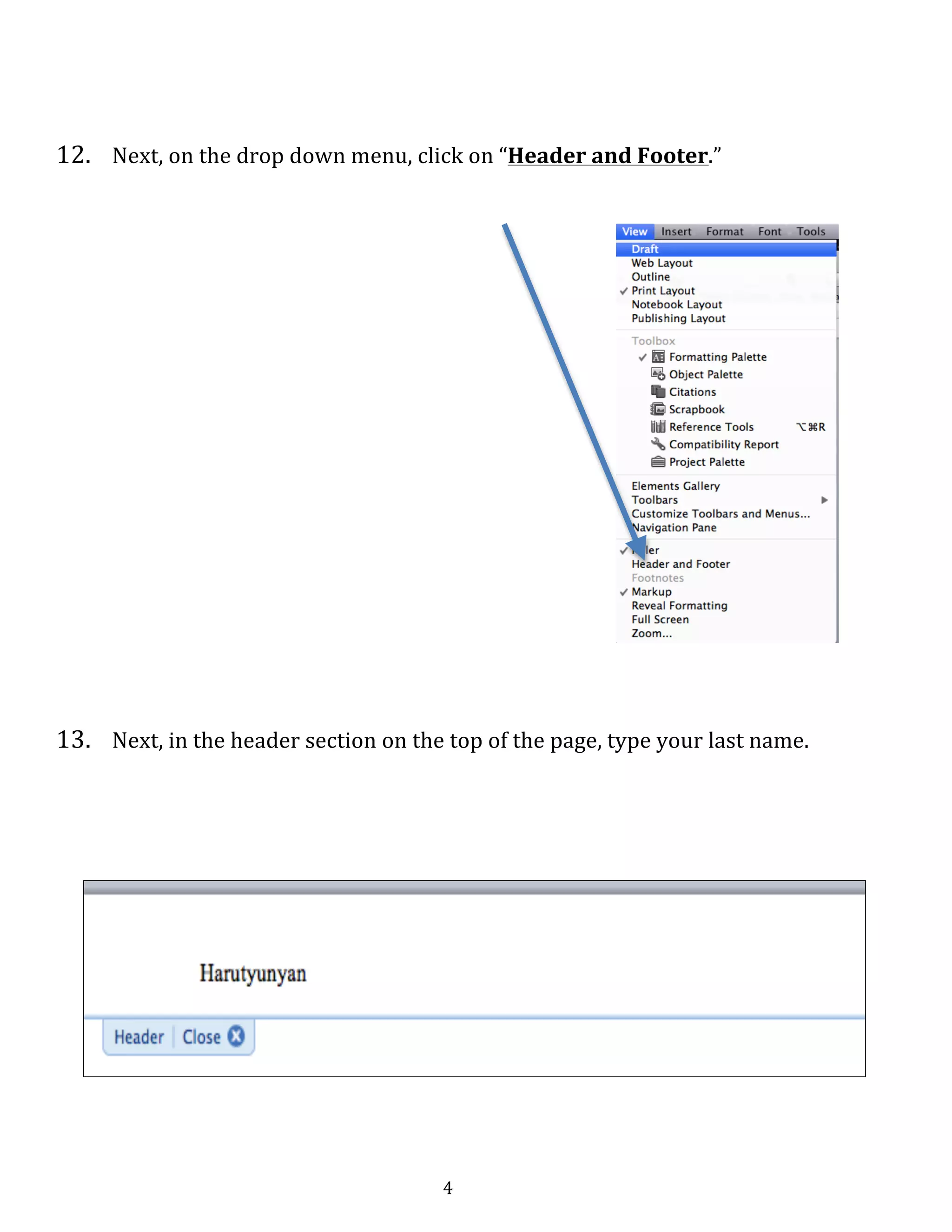   4	
  
	
  
	
  
	
  
12.	
  	
   Next,	
  on	
  the	
  drop	
  down	
  menu,	
  click	
  on	
  “Header	
  and	
  Footer.”	
  
	
  
	
  
	
   	
  
	
  
	
  
	
  
	
  
	
  
	
  
	
  
	
  
	
  
	
  
	
  
	
  
	
  
	
  
	
  
	
  
13.	
  	
   Next,	
  in	
  the	
  header	
  section	
  on	
  the	
  top	
  of	
  the	
  page,	
  type	
  your	
  last	
  name.	
  	
  
	
  
	
  
	
  
	
  
	
  
	
  
	
  
	
  
	
  
	
  
	
  
 