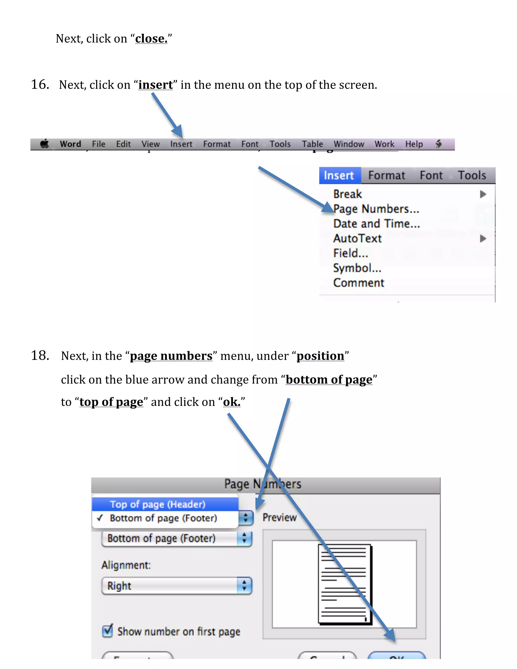   6	
  
	
  	
  	
  	
  	
  	
  	
  	
  	
  Next,	
  click	
  on	
  “close.”	
  
	
  
	
  
16.	
  	
  	
  Next,	
  click	
  on	
  “insert”	
  in	
  the	
  menu	
  on	
  the	
  top	
  of	
  the	
  screen.	
  	
  
	
  
	
  
	
  
17.	
  	
   Next,	
  on	
  the	
  drop	
   down	
  menu,	
  click	
  on	
  “page	
  numbers.”	
  
	
  
	
  
	
  
	
  
	
  
	
  
	
  
	
  
	
  
	
  
	
  
	
  
	
  
18.	
  	
   Next,	
  in	
  the	
  “page	
  numbers”	
  menu,	
  under	
  “position”	
  
	
   click	
  on	
  the	
  blue	
  arrow	
  and	
  change	
  from	
  “bottom	
  of	
  page”	
  	
  
	
   to	
  “top	
  of	
  page”	
  and	
  click	
  on	
  “ok.”	
  
	
  
	
  
	
  
	
  
	
  
	
  
	
  
	
  
 