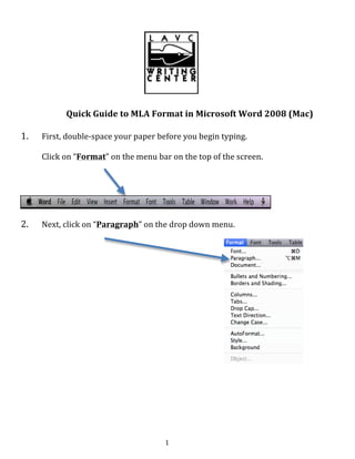   1	
  
	
  
	
  
	
  
	
  
Quick	
  Guide	
  to	
  MLA	
  Format	
  in	
  Microsoft	
  Word	
  2008	
  (Mac)	
  
1. First,	
  double-­‐space	
  your	
  paper	
  before	
  you	
  begin	
  typing.	
  
Click	
  on	
  “Format”	
  on	
  the	
  menu	
  bar	
  on	
  the	
  top	
  of	
  the	
  screen.	
  
	
  
	
  
2. Next,	
  click	
  on	
  “Paragraph”	
  on	
  the	
  drop	
  down	
  menu.	
  
	
  
	
  
	
  
	
  
	
  
	
  
	
  
	
  
	
  
	
  
	
  
	
  
	
  
	
  
	
  
	
  
	
  
	
  
	
  
	
  
 