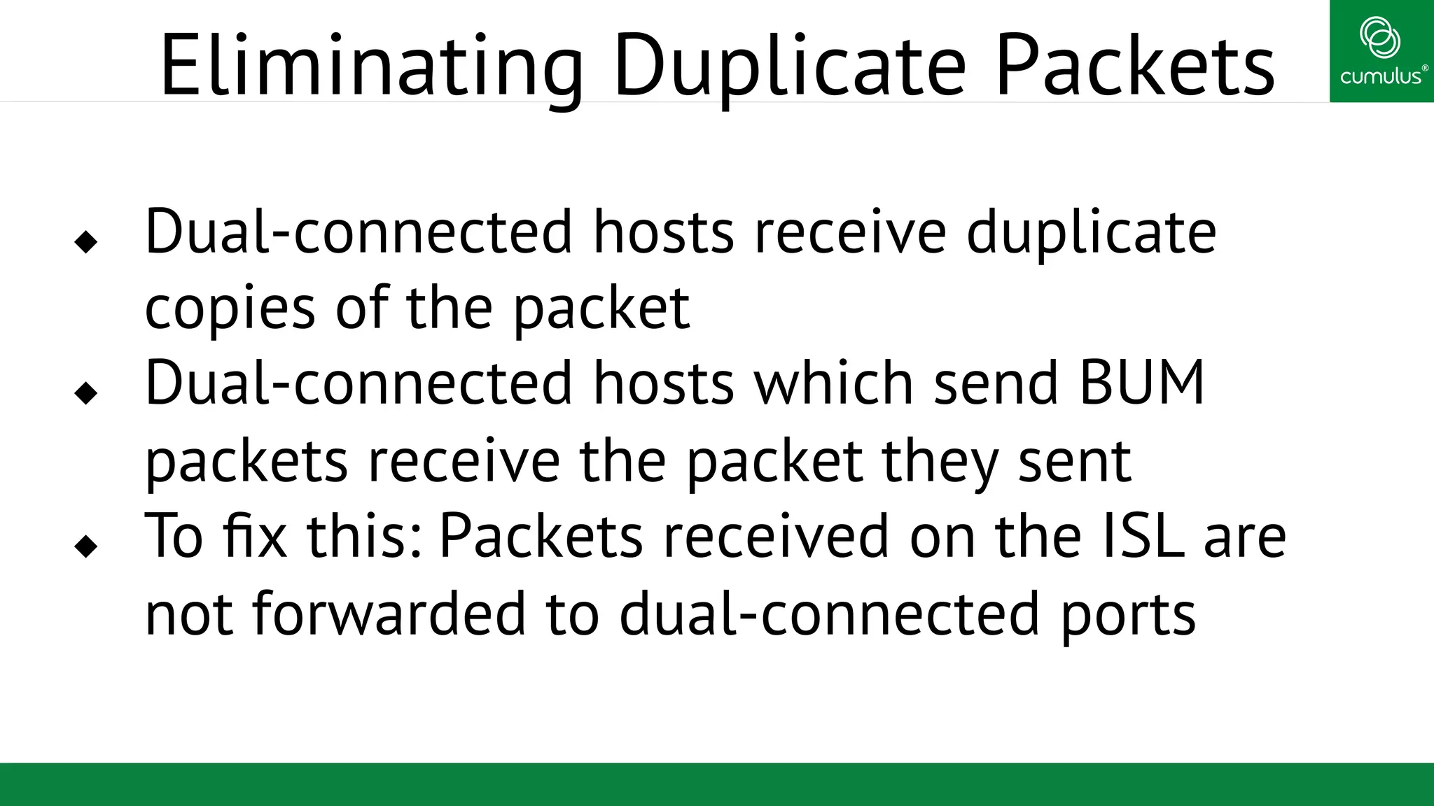 ®
Eliminating Duplicate Packets
u  Dual-connected hosts receive duplicate
copies of the packet
u  Dual-connected hosts which send BUM
packets receive the packet they sent
u  To ﬁx this: Packets received on the ISL are
not forwarded to dual-connected ports
 