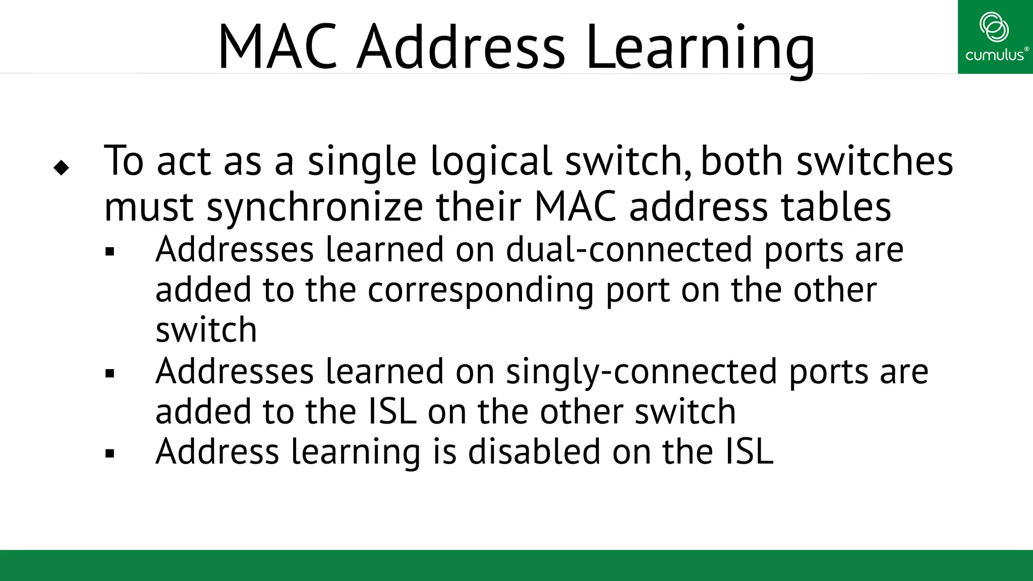®
MAC Address Learning
u  To act as a single logical switch, both switches
must synchronize their MAC address tables
§  Addresses learned on dual-connected ports are
added to the corresponding port on the other
switch
§  Addresses learned on singly-connected ports are
added to the ISL on the other switch
§  Address learning is disabled on the ISL
 