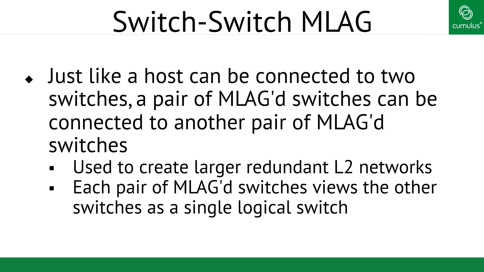 ®
Switch-Switch MLAG
u  Just like a host can be connected to two
switches, a pair of MLAG'd switches can be
connected to another pair of MLAG'd
switches
§  Used to create larger redundant L2 networks
§  Each pair of MLAG'd switches views the other
switches as a single logical switch
 