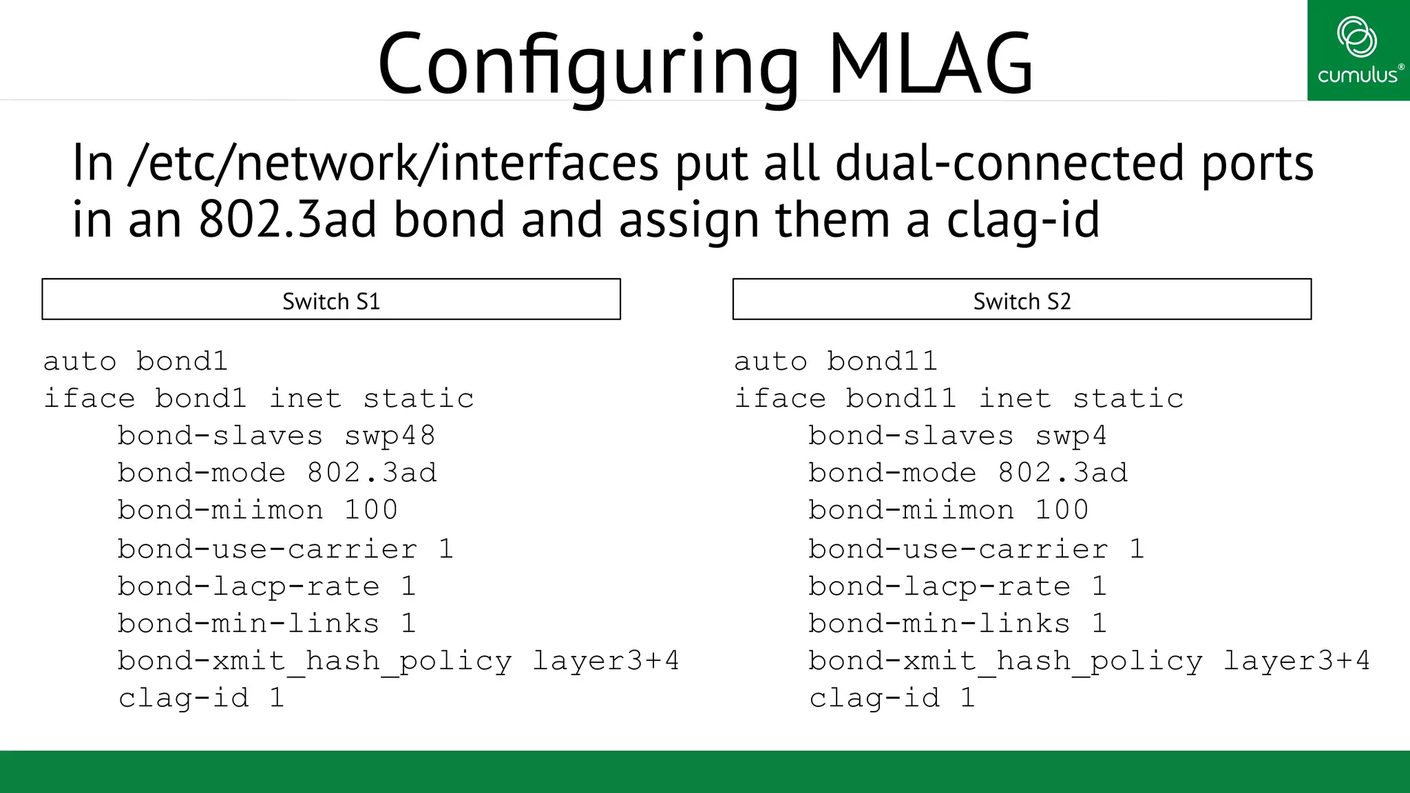 ®
Conﬁguring MLAG
In /etc/network/interfaces put all dual-connected ports
in an 802.3ad bond and assign them a clag-id
auto bond1
iface bond1 inet static
bond-slaves swp48
bond-mode 802.3ad
bond-miimon 100
bond-use-carrier 1
bond-lacp-rate 1
bond-min-links 1
bond-xmit_hash_policy layer3+4
clag-id 1
auto bond11
iface bond11 inet static
bond-slaves swp4
bond-mode 802.3ad
bond-miimon 100
bond-use-carrier 1
bond-lacp-rate 1
bond-min-links 1
bond-xmit_hash_policy layer3+4
clag-id 1
Switch S1 Switch S2
 