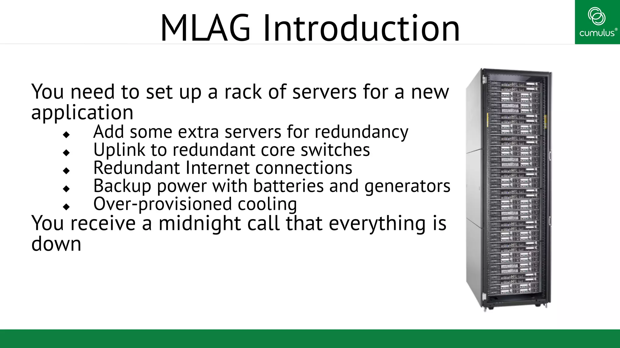 ®
MLAG Introduction
You need to set up a rack of servers for a new
application
u  Add some extra servers for redundancy
u  Uplink to redundant core switches
u  Redundant Internet connections
u  Backup power with batteries and generators
u  Over-provisioned cooling
You receive a midnight call that everything is
down
 