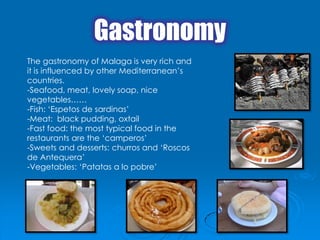 Gastronomy
The gastronomy of Malaga is very rich and
it is influenced by other Mediterranean’s
countries.
-Seafood, meat, lovely soap, nice
vegetables……
-Fish: ‘Espetos de sardinas’
-Meat: black pudding, oxtail
-Fast food: the most typical food in the
restaurants are the ‘camperos’
-Sweets and desserts: churros and ‘Roscos
de Antequera’
-Vegetables: ‘Patatas a lo pobre’
 