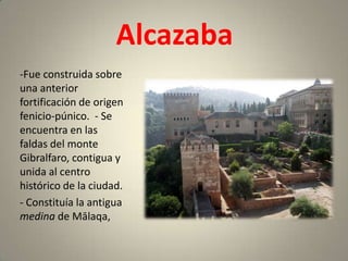 Alcazaba
-Fue construida sobre
una anterior
fortificación de origen
fenicio-púnico. - Se
encuentra en las
faldas del monte
Gibralfaro, contigua y
unida al centro
histórico de la ciudad.
- Constituía la antigua
medina de Mālaqa,
 