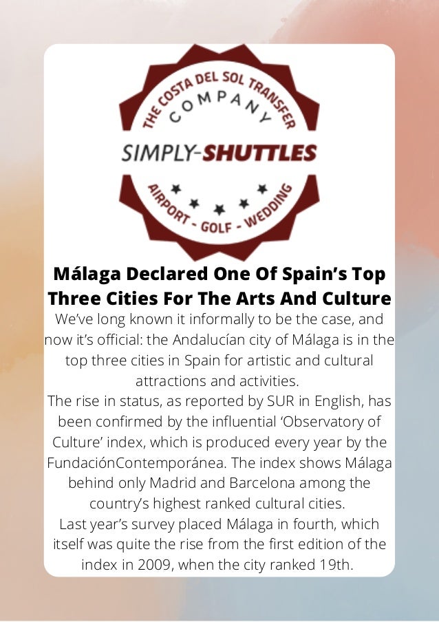 Málaga Declared One Of Spain’s Top
Three Cities For The Arts And Culture


We’ve long known it informally to be the case, and
now it’s official: the Andalucían city of Málaga is in the
top three cities in Spain for artistic and cultural
attractions and activities.
The rise in status, as reported by SUR in English, has
been confirmed by the influential ‘Observatory of
Culture’ index, which is produced every year by the
FundaciónContemporánea. The index shows Málaga
behind only Madrid and Barcelona among the
country’s highest ranked cultural cities.
Last year’s survey placed Málaga in fourth, which
itself was quite the rise from the first edition of the
index in 2009, when the city ranked 19th.


 