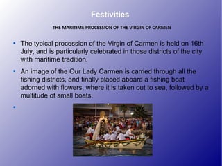 Festivities

The typical procession of the Virgin of Carmen is held on 16th
July, and is particularly celebrated in those districts of the city
with maritime tradition.

An image of the Our Lady Carmen is carried through all the
fishing districts, and finally placed aboard a fishing boat
adorned with flowers, where it is taken out to sea, followed by a
multitude of small boats.

THE MARITIME PROCESSION OF THE VIRGIN OF CARMEN
 