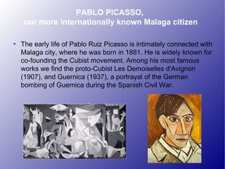 PABLO PICASSO,
our more internationally known Malaga citizen

The early life of Pablo Ruiz Picasso is intimately connected with
Malaga city, where he was born in 1881. He is widely known for
co-founding the Cubist movement. Among his most famous
works we find the proto-Cubist Les Demoiselles d'Avignon
(1907), and Guernica (1937), a portrayal of the German
bombing of Guernica during the Spanish Civil War.
 