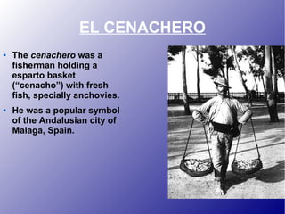 EL CENACHERO
● The cenachero was a
fisherman holding a
esparto basket
(“cenacho”) with fresh
fish, specially anchovies.
● He was a popular symbol
of the Andalusian city of
Malaga, Spain.
 