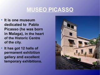 MUSEO PICASSO
●
It is one museum
dedicated to Pablo
Picasso (he was born
in Malaga), in the heart
of the Historic Centre
of the city.
●
It has got 12 halls of
permanent exhibition
gallery and excellent
temporary exhibitions.
 