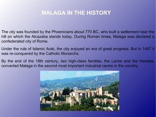 MALAGA IN THE HISTORY
The city was founded by the Phoenicians about 770 BC, who built a settlement near the
hill on which the Alcazaba stands today. During Roman times, Malaga was declared a
confederated city of Rome.
Under the rule of Islamic Arab, the city enjoyed an era of great progress. But in 1487 it
was re-conquered by the Catholic Monarchs.
By the end of the 18th century, two high-class families, the Larios and the Heredia,
converted Malaga in the second most important industrial centre in the country.
 
