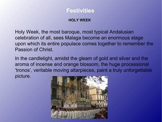 Festivities
Holy Week, the most baroque, most typical Andalusian
celebration of all, sees Malaga become an enormous stage
upon which its entire populace comes together to remember the
Passion of Christ.
In the candlelight, amidst the gleam of gold and silver and the
aroma of incense and orange blossom, the huge processional
‘tronos’, veritable moving altarpieces, paint a truly unforgettable
picture.
HOLY WEEK
 