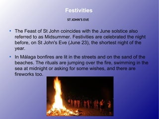Festivities

The Feast of St John coincides with the June solstice also
referred to as Midsummer. Festivities are celebrated the night
before, on St John's Eve (June 23), the shortest night of the
year.

In Málaga bonfires are lit in the streets and on the sand of the
beaches. The rituals are jumping over the fire, swimming in the
sea at midnight or asking for some wishes, and there are
fireworks too.
ST JOHN’S EVE
 