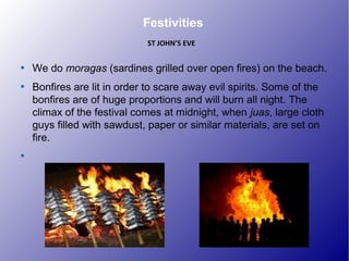 Festivities

We do moragas (sardines grilled over open fires) on the beach.

Bonfires are lit in order to scare away evil spirits. Some of the
bonfires are of huge proportions and will burn all night. The
climax of the festival comes at midnight, when juas, large cloth
guys filled with sawdust, paper or similar materials, are set on
fire.

ST JOHN’S EVE
 
