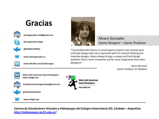 Gracias
       alvarogonzalez.mail@gmail.com
                                                                     Alvaro Gonzalez
       alvarogonzalez.skype
                                                                     Game Designer – Game Producer
       @WASDCtrlSPACE
                                            “I've worked with Alvaro on several game projects over several years
                                            and have always been very impressed with his creative thinking and
W      www.alvarogonzalez.us                inventive designs. Alvaro always brings a unique and fresh design
                                            aesthetic that is more innovative and far more imaginative than other
       www.linkedin.com/in/alvarogon        designers.”
                                                                                                     Aaron Norstad
                                                                                        Senior Producer at Playdom

      Meet Latin American Game Developers
      www.mlagd.com


      meetlatinamericangamedev@gmail.com


      @LatAmeGameDev


W      www.mlagd.com



Carrera de Simulaciones Virtuales y Videojuegos del Colegio Universitario IES, Córdoba – Argentina.
http://videojuegos.ies21.edu.ar/
 