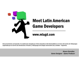 Esta presentación corresponde a la conferencia otorgada por Alvaro Gonzalez el día 6/Junio/2012 en el marco del evento de Videojuegos
organizado por la Carrera de Simulaciones Virtuales y Videojuegos del Colegio Universitario IES, Córdoba – Argentina.



                                                                                                    Alvaro González
                                                                                      Game Designer - Game Producer
 