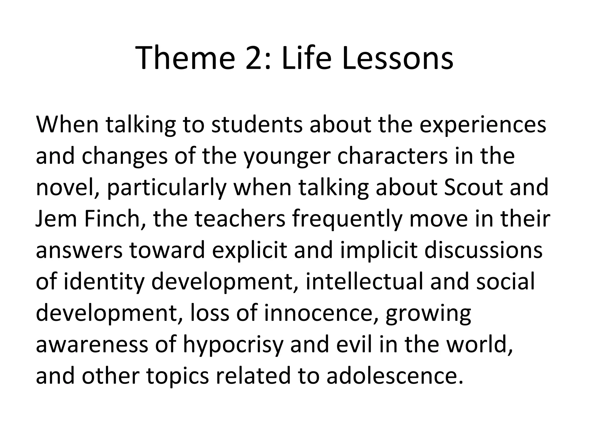 Theme 2: Life Lessons
When talking to students about the experiences
and changes of the younger characters in the
novel, particularly when talking about Scout and
Jem Finch, the teachers frequently move in their
answers toward explicit and implicit discussions
of identity development, intellectual and social
development, loss of innocence, growing
awareness of hypocrisy and evil in the world,
and other topics related to adolescence.
 