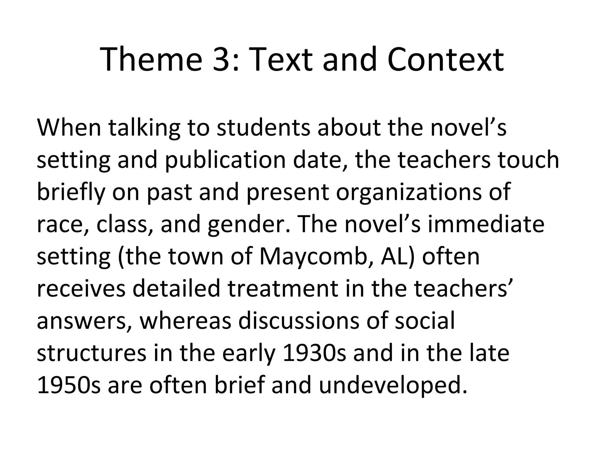 Theme 3: Text and Context
When talking to students about the novel’s
setting and publication date, the teachers touch
briefly on past and present organizations of
race, class, and gender. The novel’s immediate
setting (the town of Maycomb, AL) often
receives detailed treatment in the teachers’
answers, whereas discussions of social
structures in the early 1930s and in the late
1950s are often brief and undeveloped.
 