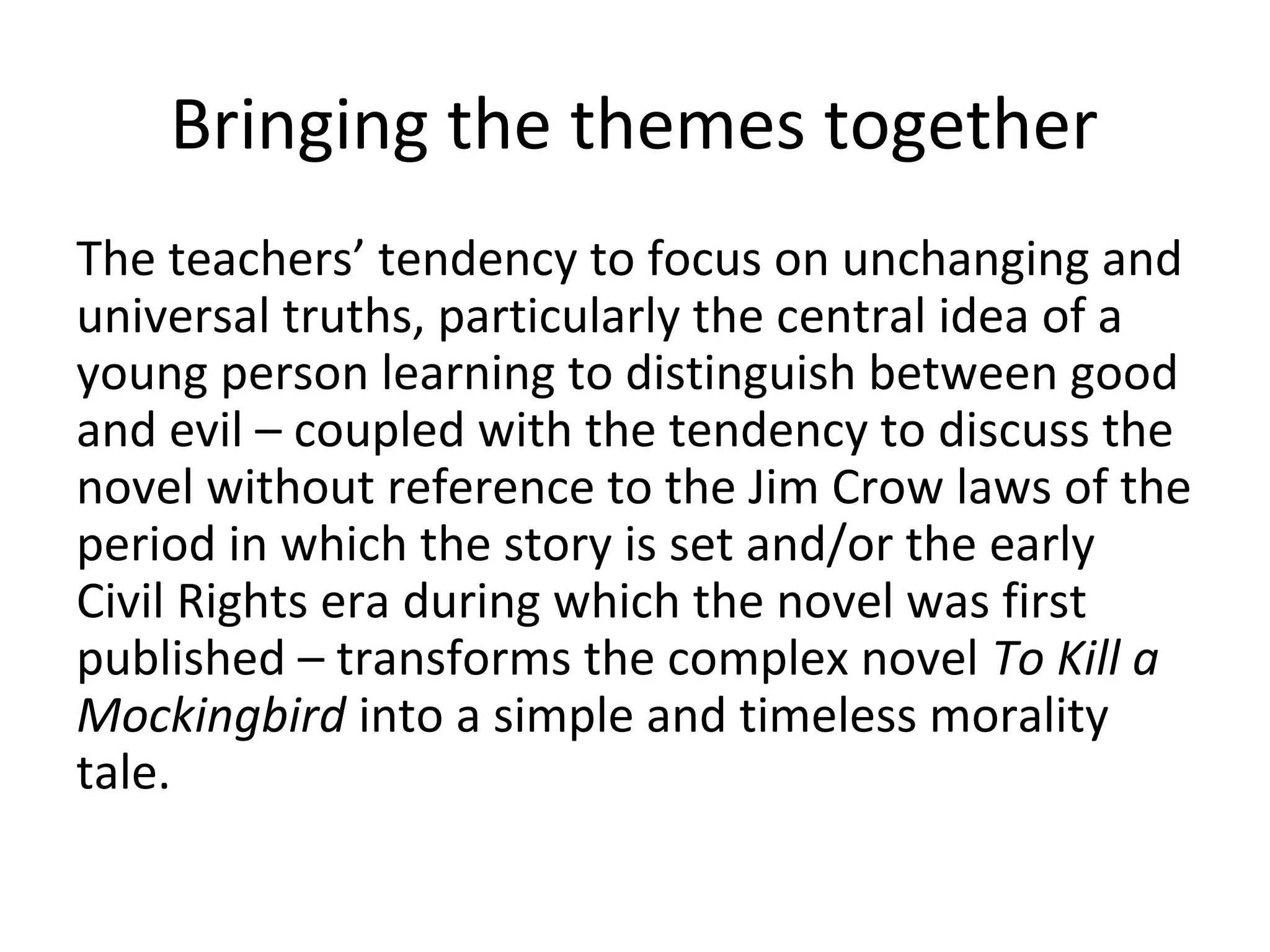 Bringing the themes together
The teachers’ tendency to focus on unchanging and
universal truths, particularly the central idea of a
young person learning to distinguish between good
and evil – coupled with the tendency to discuss the
novel without reference to the Jim Crow laws of the
period in which the story is set and/or the early
Civil Rights era during which the novel was first
published – transforms the complex novel To Kill a
Mockingbird into a simple and timeless morality
tale.
 