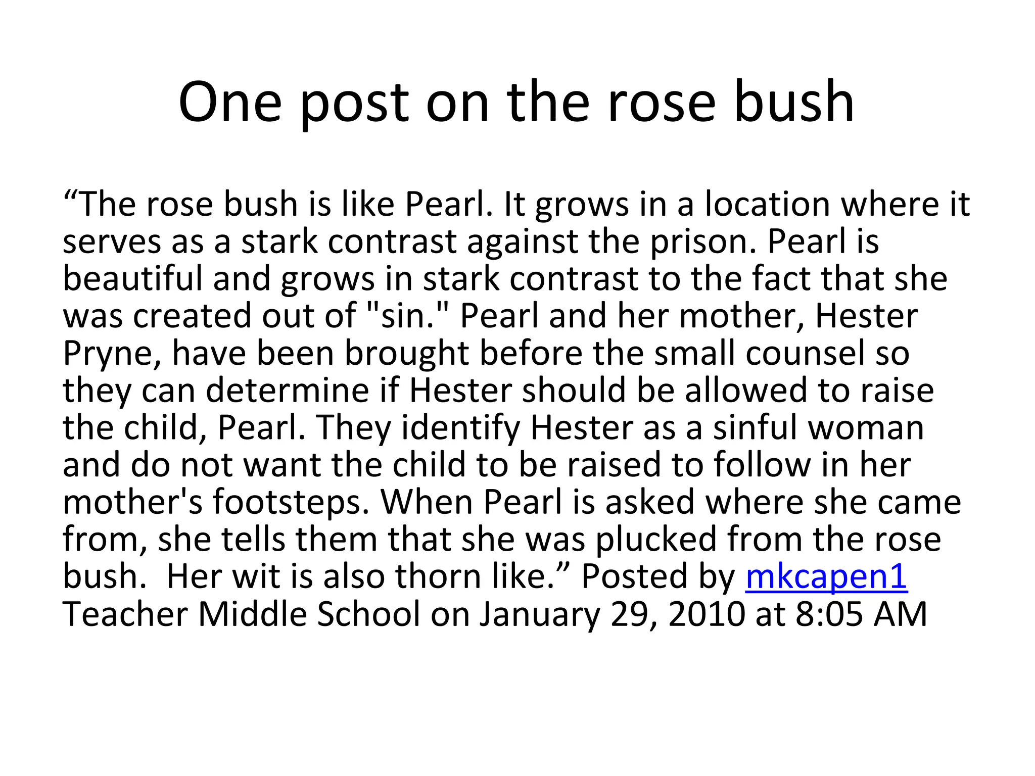 One post on the rose bush
“The rose bush is like Pearl. It grows in a location where it
serves as a stark contrast against the prison. Pearl is
beautiful and grows in stark contrast to the fact that she
was created out of "sin." Pearl and her mother, Hester
Pryne, have been brought before the small counsel so
they can determine if Hester should be allowed to raise
the child, Pearl. They identify Hester as a sinful woman
and do not want the child to be raised to follow in her
mother's footsteps. When Pearl is asked where she came
from, she tells them that she was plucked from the rose
bush. Her wit is also thorn like.” Posted by mkcapen1
Teacher Middle School on January 29, 2010 at 8:05 AM
 