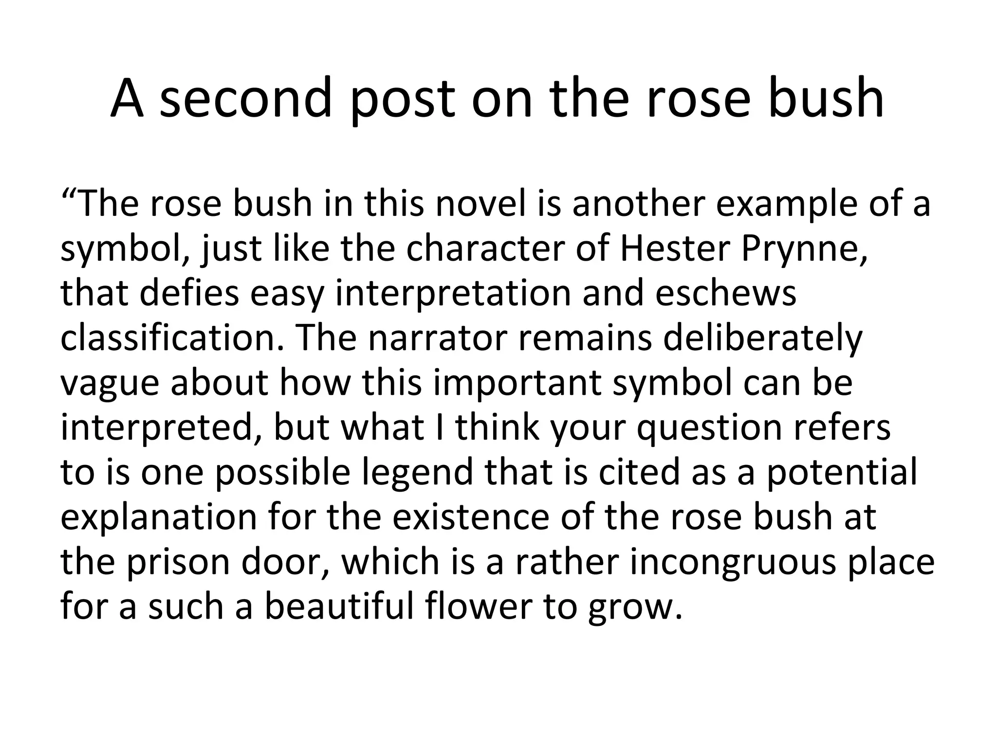 A second post on the rose bush
“The rose bush in this novel is another example of a
symbol, just like the character of Hester Prynne,
that defies easy interpretation and eschews
classification. The narrator remains deliberately
vague about how this important symbol can be
interpreted, but what I think your question refers
to is one possible legend that is cited as a potential
explanation for the existence of the rose bush at
the prison door, which is a rather incongruous place
for a such a beautiful flower to grow.
 