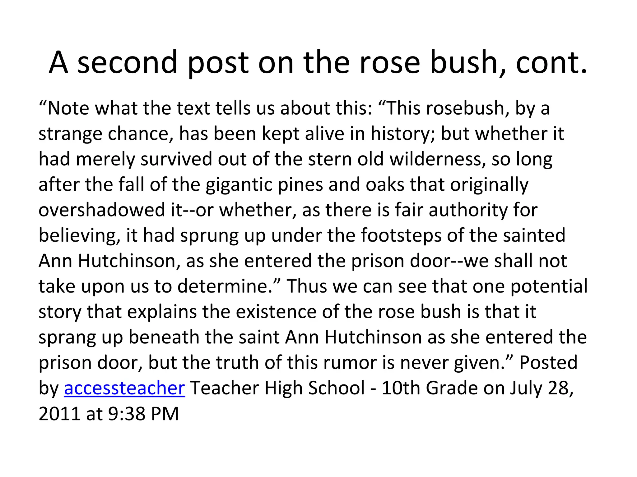 A second post on the rose bush, cont.
“Note what the text tells us about this: “This rosebush, by a
strange chance, has been kept alive in history; but whether it
had merely survived out of the stern old wilderness, so long
after the fall of the gigantic pines and oaks that originally
overshadowed it--or whether, as there is fair authority for
believing, it had sprung up under the footsteps of the sainted
Ann Hutchinson, as she entered the prison door--we shall not
take upon us to determine.” Thus we can see that one potential
story that explains the existence of the rose bush is that it
sprang up beneath the saint Ann Hutchinson as she entered the
prison door, but the truth of this rumor is never given.” Posted
by accessteacher Teacher High School - 10th Grade on July 28,
2011 at 9:38 PM
 